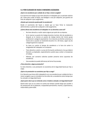 34
4.1 POR CUIDADO DE HIJOS O MENORES ACOGIDOS
¿Qué es la excedencia por cuidado de un hijo o menor acogido?
Es el permiso de trabajo al que tiene derecho el trabajador por un periodo máximo
de 3 años para cuidar al hijo/a, sea biológico o sea por adopción, por guarda con
fines de adopción o por acogimiento.
¿Desde qué momento puede pedir la excedencia?
Desde el nacimiento del hijo/a o desde que se hace firme la resolución
administrativa o judicial de la adopción o del acogimiento.
¿Cómo afecta esta excedencia al trabajador en sus derechos como tal?
- No tiene derecho a recibir salario alguno por parte de su empresa.
- Se le reserva su puesto de trabajo durante el primer año de excedencia y
después se le reserva un puesto de trabajo dentro del mismo grupo
profesional o categoría equivalente. Si se trata de una familia numerosa, la
reserva de su puesto se mantendrá durante 15 o 18 meses, según sea de
categoría general o especial.
- Se tiene en cuenta el tiempo de excedencia a la hora de contar la
antigüedad del trabajador en la empresa.
- Tiene derecho a asistir a cursos de formación profesional a los que deberá
llamarle su empleador, especialmente cuando vaya a volver a incorporase
al trabajo.
- Además, por convenio colectivo pueden preverse otros supuestos de
excedencia.
- Esta excedencia puede disfrutarse de forma fraccionada.
¿Tiene derecho a alguna prestación?
Sí, tiene derecho a una prestación no económica de la Seguridad Social por hijo a
cargo.
¿Qué es la prestación no económica por hijo a cargo?
Es el derecho que tiene el/la trabajador/a con una excedencia por cuidado de hijo o
menor acogido a que se considere los tres años de su excedencia como tiempo que
ha cotizado a la Seguridad Social.
¿Qué quiere decir que se entiende como si hubiera cotizado a la Seguridad Social?
Quiere decir que se va a tener en cuenta ese tiempo cuando tenga que acceder a
las prestaciones de la jubilación, incapacidad permanente, muerte y supervivencia,
maternidad y paternidad.
 