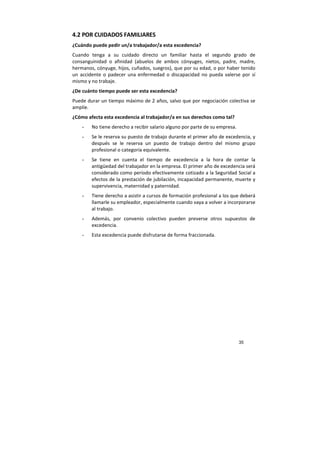 35
4.2 POR CUIDADOS FAMILIARES
¿Cuándo puede pedir un/a trabajador/a esta excedencia?
Cuando tenga a su cuidado directo un familiar hasta el segundo grado de
consanguinidad o afinidad (abuelos de ambos cónyuges, nietos, padre, madre,
hermanos, cónyuge, hijos, cuñados, suegros), que por su edad, o por haber tenido
un accidente o padecer una enfermedad o discapacidad no pueda valerse por sí
mismo y no trabaje.
¿De cuánto tiempo puede ser esta excedencia?
Puede durar un tiempo máximo de 2 años, salvo que por negociación colectiva se
amplíe.
¿Cómo afecta esta excedencia al trabajador/a en sus derechos como tal?
- No tiene derecho a recibir salario alguno por parte de su empresa.
- Se le reserva su puesto de trabajo durante el primer año de excedencia, y
después se le reserva un puesto de trabajo dentro del mismo grupo
profesional o categoría equivalente.
- Se tiene en cuenta el tiempo de excedencia a la hora de contar la
antigüedad del trabajador en la empresa. El primer año de excedencia será
considerado como período efectivamente cotizado a la Seguridad Social a
efectos de la prestación de jubilación, incapacidad permanente, muerte y
supervivencia, maternidad y paternidad.
- Tiene derecho a asistir a cursos de formación profesional a los que deberá
llamarle su empleador, especialmente cuando vaya a volver a incorporarse
al trabajo.
- Además, por convenio colectivo pueden preverse otros supuestos de
excedencia.
- Esta excedencia puede disfrutarse de forma fraccionada.
 