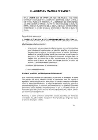 36
III. AYUDAS EN MATERIA DE EMPLEO
OTRAS AYUDAS QUE ES IMPORTANTE QUE LAS FAMILIAS CON HIJOS
CONOZCAN SON LAS QUE SE DAN EN MATERIA DE EMPLEO. EN ESTE ÁMBITO,
LAS AYUDAS PUEDEN IR ORIENTADAS A LA CONCESIÓN DE PRESTACIONES
ASISTENCIALES POR EL ESTADO A TRAVÉS DEL SERVICIO PÚBLICO DE EMPLEO
ESTATAL (SPEE), O AL FOMENTO DE LA CONTRATACIÓN DE DETERMINADAS
PERSONAS QUE EL ESTADO ESTABLECE DENTRO DE SU POLÍTICA DE EMPLEO
ANUAL.
Conozcámoslas brevemente:
1. PRESTACIONES POR DESEMPLEO DE NIVEL ASISTENCIAL
¿Qué tipo de prestaciones existen?
- La prestación por desempleo contributiva cuando, entre otros requisitos,
el/la trabajador/a haya cotizado a la Seguridad Social por la contingencia
de desempleo durante un tiempo determinado (al menos 360 días), y
pudiendo y queriendo trabajar pierde su empleo de forma temporal o
definitiva, o vea reducida temporalmente su jornada ordinaria diaria de
trabajo entre un mínimo de un 10 y un máximo de un 70 por ciento,
siempre que el salario sea objeto de análoga reducción en virtud del
artículo 47 del Estatuto de los Trabajadores.
- El subsidio por desempleo, de nivel asistencial.
- La renta activa de inserción.
¿Qué es la protección por desempleo de nivel asistencial?
Es la posibilidad que tiene un/a trabajador/a en situación de desempleo de recibir
una cantidad de dinero, llamada subsidio de desempleo, bien sea porque ha
agotado la prestación contributiva, bien porque no cotizó el tiempo suficiente para
recibir la prestación contributiva, o porque es emigrante retornado, porque ha
sido liberado de prisión, o declarado plenamente capaz o en grado de incapacidad
permanente parcial. Además, durante el período en que se percibe el subsidio por
desempleo para trabajadores mayores de cincuenta y cinco años, el SEPE cotizará
por la contingencia de jubilación.
Asimismo, la acción protectora comprende acciones específicas de formación,
orientación, etc., a favor de los trabajadores desempleados que tengan por objeto
el fomento del empleo estable.
 