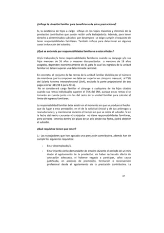 37
¿Influye la situación familiar para beneficiarse de estas prestaciones?
Sí, la existencia de hijos a cargo influye en los topes máximos y mínimos de la
prestación contributiva que puede recibir un/a trabajador/a. Además, para tener
derecho a determinados subsidios por desempleo se exige cumplir el requisito de
tener responsabilidades familiares. También influye para determinar en algunos
casos la duración del subsidio.
¿Qué se entiende por responsabilidades familiares a estos efectos?
Un/a trabajador/a tiene responsabilidades familiares cuando su cónyuge y/o sus
hijos menores de 26 años o mayores discapacitados o menores de 18 años
acogidos, dependen económicamente de él, para lo cual los ingresos de la unidad
familiar no deben superar una determinada cantidad.
En concreto, el conjunto de las rentas de la unidad familiar dividida por el número
de miembros que la componen no debe ser superior en cómputo mensual, al 75%
del Salario Mínimo Interprofesional (SMI), excluida la parte proporcional de dos
pagas extras (483,98 € para 2016).
No se considerará carga familiar el cónyuge o cualquiera de los hijos citados
cuando sus rentas individuales superen el 75% del SMI, aunque estas rentas sí se
tomarán en cuenta junto con las del resto de la unidad familiar para calcular el
límite de ingresos familiares.
La responsabilidad familiar debe existir en el momento en que se produce el hecho
que da lugar a esta prestación, en el de la solicitud (inicial y de sus prórrogas y
reanudaciones), y mantenerse durante el tiempo en que se cobra el subsidio. Si en
la fecha del hecho causante el trabajador no tiene responsabilidades familiares,
pero acredita tenerlas dentro del plazo de un año desde esa fecha, podrá obtener
el subsidio.
¿Qué requisitos tienen que tener?
1.- Los trabajadores que han agotado una prestación contributiva, además han de
cumplir los siguientes requisitos:
- Estar desempleado/a.
- Estar inscrito como demandante de empleo durante el periodo de un mes
desde el agotamiento de la prestación, sin haber rechazado oferta de
colocación adecuada, ni haberse negado a participar, salvo causa
justificada, en acciones de promoción, formación o reconversión
profesional desde el agotamiento de la prestación contributiva. La
 