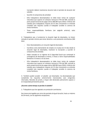 38
inscripción deberá mantenerse durante todo el periodo de duración del
subsidio.
- Suscribir el compromiso de actividad.
- El/la trabajador/a desempleado/a no debe tener rentas de cualquier
naturaleza que superen en cómputo mensual el 75% del SMI, excluida la
parte proporcional de dos pagas extras (483,98 € para 2016). A efectos del
subsidio para trabajadores mayores de 55 años únicamente se entiende
cumplido este requisito cuando el trabajador acredite la carencia de
rentas familiares.
- Tener responsabilidades familiares (ver epígrafe anterior), salvo
excepciones.
2.- Trabajadores que, al producirse la situación legal de desempleo, no tienen
cotizado el período mínimo para tener derecho a una prestación contributiva (360
días):
- Estar desempleado/a y en situación legal de desempleo.
- Inscribirse como demandante de empleo en el plazo de 15 días desde la
situación legal de desempleo, mantener la inscripción y suscribir el
compromiso de actividad.
- Haber cotizado en un régimen de la Seguridad Social que contemple la
contingencia de desempleo al menos, 3 meses si tiene responsabilidades
familiares o 6 meses si no las tiene.
- El/la trabajador/a desempleado/a no debe tener rentas de cualquier
naturaleza que superen en cómputo mensual el 75% del SMI, excluida la
parte proporcional de dos pagas extras (483,98 € para 2016). A efectos del
subsidio para trabajadores mayores de 55 años únicamente se entiende
cumplido este requisito cuando el trabajador acredite la carencia de
rentas familiares.
3.- También pueden acceder al subsidio por desempleo los desempleados que
cumpliendo los requisitos anteriormente mencionados sean emigrantes
retornados, liberados de prisión, o hayan sido declarados plenamente capaces o
en incapacidad permanente parcial
¿Durante cuánto tiempo se percibe el subsidio?
1.- Trabajadores que han agotado una prestación contributiva:
Seis meses prorrogables por otros dos períodos de igual duración, hasta un máximo
de 18 meses, con las siguientes excepciones:
 