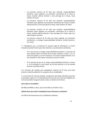 39
- Las personas menores de 45 años que, teniendo responsabilidades
familiares, hayan agotado una prestación contributiva de al menos 6
meses, tendrán además derecho a otra prórroga de 6 meses, hasta
totalizar 24 meses.
- Las personas mayores de 45 años que teniendo responsabilidades
familiares hayan agotado una prestación contributiva de 4 meses, tendrán
además derecho a otra prórroga de 6 meses, hasta totalizar 24 meses.
- Las personas mayores de 45 años que teniendo responsabilidades
familiares hayan agotado una prestación contributiva de al menos 6
meses, tendrán además derecho a dos prórrogas de 6 meses cada una,
hasta totalizar 30 meses.
- Las personas mayores de 45 años que hayan agotado una prestación
contributiva y no tengan responsabilidades familiares tendrán derecho a
seis meses.
2.- Trabajadores que, al producirse la situación legal de desempleo, no tienen
cotizado el período mínimo para tener derecho a una prestación contributiva:
- En el caso de que se tengan responsabilidades familiares: La duración de
este subsidio estará en función de los meses cotizados, es decir, 3, 4, ó 5
meses de subsidio, si se han cotizado 3, 4 ó 5 meses respectivamente. Si se
han cotizado 6 o más meses, la duración será de 21 meses.
- En el supuesto de que no se tengan responsabilidades familiares, 6 meses
si se ha cotizado 6 o más meses. No se tiene derecho si se ha cotizado
durante un período inferior.
3.-La duración del subsidio para trabajadores mayores de 55 años será hasta
alcanzar la edad de jubilación en cualquiera de sus modalidades.
4.- La duración del resto de subsidios (emigrantes retornados, liberados de prisión
y declarados capaces o en incapacidad parcial) será de seis meses prorrogables por
otros dos períodos de igual duración, hasta un máximo de 18 meses.
¿De cuánto es el subsidio?
Del 80% del IPREM, es decir, para el año 2016 es de 426 € al mes.
¿Dónde tiene que acudir el trabajador/a para informarse y solicitarla?
A la Oficina de Prestaciones de su localidad de residencia.
 