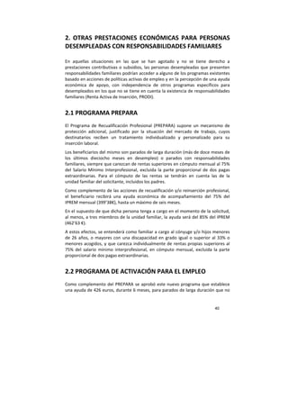 40
2. OTRAS PRESTACIONES ECONÓMICAS PARA PERSONAS
DESEMPLEADAS CON RESPONSABILIDADES FAMILIARES
En aquellas situaciones en las que se han agotado y no se tiene derecho a
prestaciones contributivas o subsidios, las personas desempleadas que presenten
responsabilidades familiares podrían acceder a alguno de los programas existentes
basado en acciones de políticas activas de empleo y en la percepción de una ayuda
económica de apoyo, con independencia de otros programas específicos para
desempleados en los que no se tiene en cuenta la existencia de responsabilidades
familiares (Renta Activa de Inserción, PRODI).
2.1 PROGRAMA PREPARA
El Programa de Recualificación Profesional (PREPARA) supone un mecanismo de
protección adicional, justificado por la situación del mercado de trabajo, cuyos
destinatarios reciben un tratamiento individualizado y personalizado para su
inserción laboral.
Los beneficiarios del mismo son parados de larga duración (más de doce meses de
los últimos dieciocho meses en desempleo) o parados con responsabilidades
familiares, siempre que carezcan de rentas superiores en cómputo mensual al 75%
del Salario Mínimo Interprofesional, excluida la parte proporcional de dos pagas
extraordinarias. Para el cómputo de las rentas se tendrán en cuenta las de la
unidad familiar del solicitante, incluidos los padres.
Como complemento de las acciones de recualificación y/o reinserción profesional,
el beneficiario recibirá una ayuda económica de acompañamiento del 75% del
IPREM mensual (399’38€), hasta un máximo de seis meses.
En el supuesto de que dicha persona tenga a cargo en el momento de la solicitud,
al menos, a tres miembros de la unidad familiar, la ayuda será del 85% del IPREM
(462’63 €).
A estos efectos, se entenderá como familiar a cargo al cónyuge y/o hijos menores
de 26 años, o mayores con una discapacidad en grado igual o superior al 33% o
menores acogidos, y que carezca individualmente de rentas propias superiores al
75% del salario mínimo interprofesional, en cómputo mensual, excluida la parte
proporcional de dos pagas extraordinarias.
2.2 PROGRAMA DE ACTIVACIÓN PARA EL EMPLEO
Como complemento del PREPARA se aprobó este nuevo programa que establece
una ayuda de 426 euros, durante 6 meses, para parados de larga duración que no
 