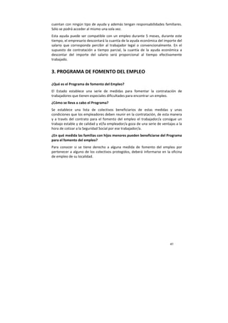 41
cuentan con ningún tipo de ayuda y además tengan responsabilidades familiares.
Sólo se podrá acceder al mismo una sola vez.
Esta ayuda puede ser compatible con un empleo durante 5 meses, durante este
tiempo, el empresario descontará la cuantía de la ayuda económica del importe del
salario que corresponda percibir al trabajador legal o convencionalmente. En el
supuesto de contratación a tiempo parcial, la cuantía de la ayuda económica a
descontar del importe del salario será proporcional al tiempo efectivamente
trabajado.
3. PROGRAMA DE FOMENTO DEL EMPLEO
¿Qué es el Programa de fomento del Empleo?
El Estado establece una serie de medidas para fomentar la contratación de
trabajadores que tienen especiales dificultades para encontrar un empleo.
¿Cómo se lleva a cabo el Programa?
Se establece una lista de colectivos beneficiarios de estas medidas y unas
condiciones que los empleadores deben reunir en la contratación, de esta manera
y a través del contrato para el fomento del empleo el trabajador/a consigue un
trabajo estable y de calidad y el/la empleador/a goza de una serie de ventajas a la
hora de cotizar a la Seguridad Social por ese trabajador/a.
¿En qué medida las familias con hijos menores pueden beneficiarse del Programa
para el fomento del empleo?
Para conocer si se tiene derecho a alguna medida de fomento del empleo por
pertenecer a alguno de los colectivos protegidos, deberá informarse en la oficina
de empleo de su localidad.
 
