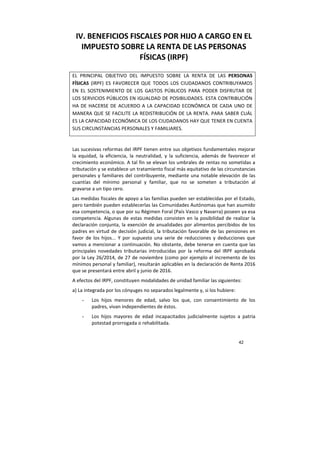 42
IV. BENEFICIOS FISCALES POR HIJO A CARGO EN EL
IMPUESTO SOBRE LA RENTA DE LAS PERSONAS
FÍSICAS (IRPF)
EL PRINCIPAL OBJETIVO DEL IMPUESTO SOBRE LA RENTA DE LAS PERSONAS
FÍSICAS (IRPF) ES FAVORECER QUE TODOS LOS CIUDADANOS CONTRIBUYAMOS
EN EL SOSTENIMIENTO DE LOS GASTOS PÚBLICOS PARA PODER DISFRUTAR DE
LOS SERVICIOS PÚBLICOS EN IGUALDAD DE POSIBILIDADES. ESTA CONTRIBUCIÓN
HA DE HACERSE DE ACUERDO A LA CAPACIDAD ECONÓMICA DE CADA UNO DE
MANERA QUE SE FACILITE LA REDISTRIBUCIÓN DE LA RENTA. PARA SABER CUÁL
ES LA CAPACIDAD ECONÓMICA DE LOS CIUDADANOS HAY QUE TENER EN CUENTA
SUS CIRCUNSTANCIAS PERSONALES Y FAMILIARES.
Las sucesivas reformas del IRPF tienen entre sus objetivos fundamentales mejorar
la equidad, la eficiencia, la neutralidad, y la suficiencia, además de favorecer el
crecimiento económico. A tal fin se elevan los umbrales de rentas no sometidas a
tributación y se establece un tratamiento fiscal más equitativo de las circunstancias
personales y familiares del contribuyente, mediante una notable elevación de las
cuantías del mínimo personal y familiar, que no se someten a tributación al
gravarse a un tipo cero.
Las medidas fiscales de apoyo a las familias pueden ser establecidas por el Estado,
pero también pueden establecerlas las Comunidades Autónomas que han asumido
esa competencia, o que por su Régimen Foral (País Vasco y Navarra) poseen ya esa
competencia. Algunas de estas medidas consisten en la posibilidad de realizar la
declaración conjunta, la exención de anualidades por alimentos percibidos de los
padres en virtud de decisión judicial, la tributación favorable de las pensiones en
favor de los hijos... Y por supuesto una serie de reducciones y deducciones que
vamos a mencionar a continuación. No obstante, debe tenerse en cuenta que las
principales novedades tributarias introducidas por la reforma del IRPF aprobada
por la Ley 26/2014, de 27 de noviembre (como por ejemplo el incremento de los
mínimos personal y familiar), resultarán aplicables en la declaración de Renta 2016
que se presentará entre abril y junio de 2016.
A efectos del IRPF, constituyen modalidades de unidad familiar las siguientes:
a) La integrada por los cónyuges no separados legalmente y, si los hubiere:
- Los hijos menores de edad, salvo los que, con consentimiento de los
padres, vivan independientes de éstos.
- Los hijos mayores de edad incapacitados judicialmente sujetos a patria
potestad prorrogada o rehabilitada.
 