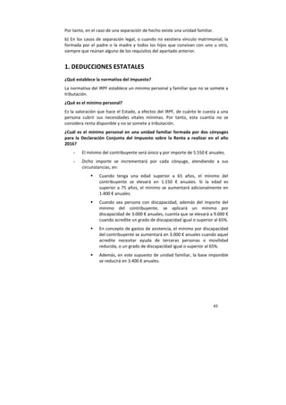 43
Por tanto, en el caso de una separación de hecho existe una unidad familiar.
b) En los casos de separación legal, o cuando no existiera vínculo matrimonial, la
formada por el padre o la madre y todos los hijos que convivan con uno u otro,
siempre que reúnan alguno de los requisitos del apartado anterior.
1. DEDUCCIONES ESTATALES
¿Qué establece la normativa del impuesto?
La normativa del IRPF establece un mínimo personal y familiar que no se somete a
tributación.
¿Qué es el mínimo personal?
Es la valoración que hace el Estado, a efectos del IRPF, de cuánto le cuesta a una
persona cubrir sus necesidades vitales mínimas. Por tanto, esta cuantía no se
considera renta disponible y no se somete a tributación.
¿Cuál es el mínimo personal en una unidad familiar formada por dos cónyuges
para la Declaración Conjunta del Impuesto sobre la Renta a realizar en el año
2016?
- El mínimo del contribuyente será único y por importe de 5.550 € anuales.
- Dicho importe se incrementará por cada cónyuge, atendiendo a sus
circunstancias, en:
Cuando tenga una edad superior a 65 años, el mínimo del
contribuyente se elevará en 1.150 € anuales. Si la edad es
superior a 75 años, el mínimo se aumentará adicionalmente en
1.400 € anuales.
Cuando sea persona con discapacidad, además del importe del
mínimo del contribuyente, se aplicará un mínimo por
discapacidad de 3.000 € anuales, cuantía que se elevará a 9.000 €
cuando acredite un grado de discapacidad igual o superior al 65%.
En concepto de gastos de asistencia, el mínimo por discapacidad
del contribuyente se aumentará en 3.000 € anuales cuando aquel
acredite necesitar ayuda de terceras personas o movilidad
reducida, o un grado de discapacidad igual o superior al 65%.
Además, en este supuesto de unidad familiar, la base imponible
se reducirá en 3.400 € anuales.
 