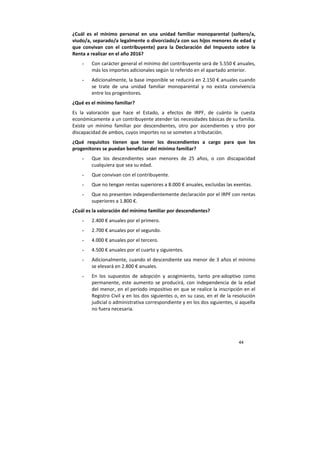44
¿Cuál es el mínimo personal en una unidad familiar monoparental (soltero/a,
viudo/a, separado/a legalmente o divorciado/a con sus hijos menores de edad y
que convivan con el contribuyente) para la Declaración del Impuesto sobre la
Renta a realizar en el año 2016?
- Con carácter general el mínimo del contribuyente será de 5.550 € anuales,
más los importes adicionales según lo referido en el apartado anterior.
- Adicionalmente, la base imponible se reducirá en 2.150 € anuales cuando
se trate de una unidad familiar monoparental y no exista convivencia
entre los progenitores.
¿Qué es el mínimo familiar?
Es la valoración que hace el Estado, a efectos de IRPF, de cuánto le cuesta
económicamente a un contribuyente atender las necesidades básicas de su familia.
Existe un mínimo familiar por descendientes, otro por ascendientes y otro por
discapacidad de ambos, cuyos importes no se someten a tributación.
¿Qué requisitos tienen que tener los descendientes a cargo para que los
progenitores se puedan beneficiar del mínimo familiar?
- Que los descendientes sean menores de 25 años, o con discapacidad
cualquiera que sea su edad.
- Que convivan con el contribuyente.
- Que no tengan rentas superiores a 8.000 € anuales, excluidas las exentas.
- Que no presenten independientemente declaración por el IRPF con rentas
superiores a 1.800 €.
¿Cuál es la valoración del mínimo familiar por descendientes?
- 2.400 € anuales por el primero.
- 2.700 € anuales por el segundo.
- 4.000 € anuales por el tercero.
- 4.500 € anuales por el cuarto y siguientes.
- Adicionalmente, cuando el descendiente sea menor de 3 años el mínimo
se elevará en 2.800 € anuales.
- En los supuestos de adopción y acogimiento, tanto pre-adoptivo como
permanente, este aumento se producirá, con independencia de la edad
del menor, en el período impositivo en que se realice la inscripción en el
Registro Civil y en los dos siguientes o, en su caso, en el de la resolución
judicial o administrativa correspondiente y en los dos siguientes, si aquella
no fuera necesaria.
 