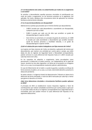 45
¿Y si el descendiente está unido a la unidad familiar por medio de un acogimiento
o una tutela?
Se asimilan a descendientes aquellas personas vinculadas al contribuyente por
razón de tutela o acogimiento, en los términos previstos en la legislación civil
aplicable. Por tanto, dándose esta circunstancia serán de aplicación los mínimos
familiares anteriormente indicados.
¿Y en el caso de descendientes con discapacidad?
Además de las cuantías que procedan por el mínimo familiar por descendientes:
- 3.000 € anuales por cada descendiente o ascendiente con discapacidad,
cualquiera que sea su edad.
- 9.000 € anuales por cada uno de ellos que acrediten un grado de
discapacidad igual o superior al 65%.
- Este mínimo se aumentará, en concepto de gastos de asistencia, en 3.000
€ anuales por cada ascendiente o descendiente que acredite necesitar
ayuda de terceras personas o movilidad reducida, o un grado de
discapacidad igual o superior al 65%.
¿Cuál es la deducción para madres trabajadoras con hijos menores de 3 años?
Las mujeres con hijos menores de 3 años con derecho a aplicación del mínimo por
descendientes, que realicen una actividad por cuenta ajena o propia, que estén
dadas de alta en régimen de Seguridad Social o Mutualidad correspondiente,
podrán aminorar la cuota diferencial del Impuesto hasta en 1.200 € anuales por
cada hijo menor de 3 años.
En los supuestos de adopción o acogimiento, tanto pre-adoptivo como
permanente, la deducción se podrá practicar, con independencia de la edad del
menor, durante los tres años siguientes a la fecha de la inscripción en el Registro
Civil o, en su caso, la correspondiente resolución judicial o administrativa.
En caso de fallecimiento de la madre o cuando la guarda y custodia se atribuya de
forma exclusiva al padre o, en su caso, a un tutor, éste tendrá derecho a practicar la
deducción pendiente.
Se podrá solicitar a la Agencia Estatal de Administración Tributaria el abono de la
deducción de forma anticipada, a razón de 100 € mensuales por cada hijo o menor
que genere el derecho a la misma.
¿Qué otras deducciones vinculadas a circunstancias familiares pueden aplicarse
en 2016?
A principios de 2015 se establecieron nuevos impuestos negativos a favor de
contribuyentes que realizan actividades económicas por cuenta propia o ajena por
la cual estén dados de alta en el régimen correspondiente de la Seguridad Social o
mutualidad, para que puedan minorar la cuota diferencial del impuesto en las
siguientes deducciones:
 