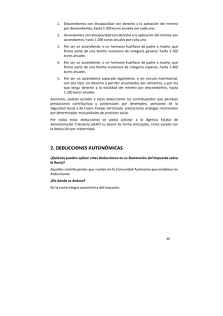 46
1. Descendientes con discapacidad con derecho a la aplicación del mínimo
por descendientes, hasta 1.200 euros anuales por cada uno.
2. Ascendientes con discapacidad con derecho a la aplicación del mínimo por
ascendientes, hasta 1.200 euros anuales por cada uno.
3. Por ser un ascendiente, o un hermano huérfano de padre o madre, que
forme parte de una familia numerosa de categoría general, hasta 1.200
euros anuales.
4. Por ser un ascendiente, o un hermano huérfano de padre o madre, que
forme parte de una familia numerosa de categoría especial, hasta 2.400
euros anuales.
5. Por ser un ascendiente separado legalmente, o sin vínculo matrimonial,
con dos hijos sin derecho a percibir anualidades por alimentos, y por los
que tenga derecho a la totalidad del mínimo por descendientes, hasta
1.200 euros anuales.
Asimismo, podrán acceder a estas deducciones los contribuyentes que perciban
prestaciones contributivas y asistenciales por desempleo, pensiones de la
Seguridad Social y de Clases Pasivas del Estado, prestaciones análogas reconocidas
por determinadas mutualidades de previsión social.
Por todas estas deducciones se podrá solicitar a la Agencia Estatal de
Administración Tributaria (AEAT) su abono de forma anticipada, como sucede con
la deducción por maternidad.
2. DEDUCCIONES AUTONÓMICAS
¿Quiénes pueden aplicar estas deducciones en su Declaración del Impuesto sobre
la Renta?
Aquellos contribuyentes que residan en la Comunidad Autónoma que establece las
deducciones.
¿De dónde se deduce?
De la cuota íntegra autonómica del Impuesto.
 