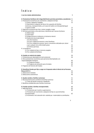 5
Í n d i c e
I. Los tres niveles administrativos 9
II. Prestaciones familiares de la Seguridad Social, permisos parentales y excedencias 11
1. Prestaciones económicas por nacimiento o adopción de hijos 11
1.1 Parto o adopción múltiples 12
1.2 Nacimiento o adopción de hijo en los supuestos de familias
numerosas, monoparentales, y en casos de madres con discapacidad igual
o superior al 65% 13
2. Asignación económica por hijo o menor acogido a cargo 16
3. Permisos parentales y otros permisos o beneficios por razones familiares 22
3.1 Maternidad 22
3.2 Paternidad 27
3.3 Riesgo durante el embarazo y la lactancia natural 29
3.4 Reducción de jornada laboral 30
3.4.1 Por lactancia 31
3.4.2 Por cuidado de menores y otros familiares 31
3.4.3 Por cuidado de menores que se encuentren afectados por cáncer
o por cualquier otra enfermedad grave. 32
3.4.4 Otros permisos 32
4. La excedencia 33
4.1 Por cuidado de hijos o menores acogidos 34
4.2 Por cuidado de familiares 35
III. Ayudas en materia de empleo 36
1. Prestaciones por desempleo de nivel asistencial 36
2. Otras prestaciones económicas para personas desempleadas con
responsabilidades familiares 40
2.1 Programa Prepara 40
2.2 Programa de activación para el empleo 40
3. Programa de fomento del Empleo 41
IV. Beneficios fiscales por hijo a cargo en el Impuesto sobre la Renta de las Personas
Físicas (I.R.P.F.) 42
1. Deducciones estatales 43
2. Deducciones autonómicas 46
V. Ayudas sociales a familias numerosas 51
1. Reconocimiento de la condición de familia numerosa 51
1.1 Título de familia numerosa: Expedición. 51
2. Beneficios establecidos para familias numerosas 54
VI. Ayudas sociales a familias monoparentales 60
1. Seguridad Social 60
1.1 Prestaciones por muerte y supervivencia 60
1.2 Prestación por nacimiento o adopción de hijo en caso de familias
monoparentales 62
1.3 Incremento de la duración del subsidio por maternidad no contributivo
 