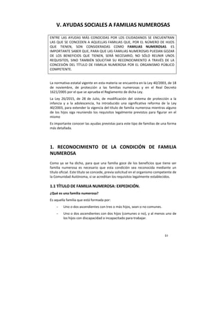51
V. AYUDAS SOCIALES A FAMILIAS NUMEROSAS
ENTRE LAS AYUDAS MÁS CONOCIDAS POR LOS CIUDADANOS SE ENCUENTRAN
LAS QUE SE CONCEDEN A AQUELLAS FAMILIAS QUE, POR EL NÚMERO DE HIJOS
QUE TIENEN, SON CONSIDERADAS COMO FAMILIAS NUMEROSAS. ES
IMPORTANTE SABER QUE, PARA QUE LAS FAMILIAS NUMEROSAS PUEDAN GOZAR
DE LOS BENEFICIOS QUE TIENEN, SERÁ NECESARIO, NO SÓLO REUNIR UNOS
REQUISITOS, SINO TAMBIÉN SOLICITAR SU RECONOCIMIENTO A TRAVÉS DE LA
CONCESIÓN DEL TÍTULO DE FAMILIA NUMEROSA POR EL ORGANISMO PÚBLICO
COMPETENTE.
La normativa estatal vigente en esta materia se encuentra en la Ley 40/2003, de 18
de noviembre, de protección a las familias numerosas y en el Real Decreto
1621/2005 por el que se aprueba el Reglamento de dicha Ley.
La Ley 26/2015, de 28 de Julio, de modificación del sistema de protección a la
infancia y a la adolescencia, ha introducido una significativa reforma de la Ley
40/2003, para extender la vigencia del título de familia numerosa mientras alguno
de los hijos siga reuniendo los requisitos legalmente previstos para figurar en el
mismo
Es importante conocer las ayudas previstas para este tipo de familias de una forma
más detallada.
1. RECONOCIMIENTO DE LA CONDICIÓN DE FAMILIA
NUMEROSA
Como ya se ha dicho, para que una familia goce de los beneficios que tiene ser
familia numerosa es necesario que esta condición sea reconocida mediante un
título oficial. Este título se concede, previa solicitud en el organismo competente de
la Comunidad Autónoma, si se acreditan los requisitos legalmente establecidos.
1.1 TÍTULO DE FAMILIA NUMEROSA: EXPEDICIÓN.
¿Qué es una familia numerosa?
Es aquella familia que está formada por:
- Uno o dos ascendientes con tres o más hijos, sean o no comunes.
- Uno o dos ascendientes con dos hijos (comunes o no), y al menos uno de
los hijos con discapacidad o incapacitado para trabajar.
 