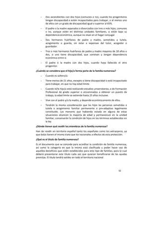 52
- Dos ascendientes con dos hijos (comunes o no), cuando los progenitores
tengan discapacidad o estén incapacitados para trabajar, o al menos uno
de ellos con un grado de discapacidad igual o superior al 65%.
- El padre o la madre separados o divorciados con tres o más hijos, comunes
o no, aunque estén en distintas unidades familiares, si están bajo su
dependencia económica, aunque no vivan en el hogar conyugal.
- Dos hermanos huérfanos de padre y madre, sometidos a tutela,
acogimiento o guarda, sin estar a expensas del tutor, acogedor o
guardador.
- Tres o más hermanos huérfanos de padre y madre mayores de 18 años o
dos, si uno tiene discapacidad, que convivan y tengan dependencia
económica entre sí.
- El padre o la madre con dos hijos, cuando haya fallecido el otro
progenitor.
¿Cuándo se considera que el hijo/a forma parte de la familia numerosa?
- Cuando es soltero/a.
- Tiene menos de 21 años, excepto si tiene discapacidad o está incapacitado
para trabajar, en que no hay edad límite.
- Cuando el/la hijo/a está realizando estudios universitarios, o de Formación
Profesional de grado superior o encaminados a obtener un puesto de
trabajo, la edad límite se extiende hasta 25 años inclusive.
- Vive con el padre y/o la madre, y depende económicamente de ellos.
- Tendrán la misma consideración que los hijos las personas sometidas a
tutela o acogimiento familiar permanente o pre-adoptivo legalmente
constituido. Los menores que habiendo estado en alguna de estas
situaciones alcancen la mayoría de edad y permanezcan en la unidad
familiar, conservarán la condición de hijos en los términos establecidos en
la ley.
¿Dónde tienen qué residir los miembros de la familia numerosa?
Han de residir en territorio español tanto los españoles como los extranjeros, ya
que éstos tienen el mismo trato que los nacionales a efectos de esta protección.
¿Qué es el título de familia numerosa?
Es el documento que se concede para acreditar la condición de familia numerosa,
así como la categoría en que la misma está clasificada y poder hacer uso de
aquellos beneficios que estén establecidos para este tipo de familias, para lo cual
deberá presentarse este título cada vez que quieran beneficiarse de las ayudas
previstas. El título tendrá validez en todo el territorio nacional.
 