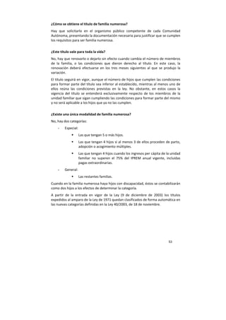 53
¿Cómo se obtiene el título de familia numerosa?
Hay que solicitarlo en el organismo público competente de cada Comunidad
Autónoma, presentando la documentación necesaria para justificar que se cumplen
los requisitos para ser familia numerosa.
¿Este título vale para toda la vida?
No, hay que renovarlo o dejarlo sin efecto cuando cambia el número de miembros
de la familia, o las condiciones que dieron derecho al título. En este caso, la
renovación deberá efectuarse en los tres meses siguientes al que se produjo la
variación.
El título seguirá en vigor, aunque el número de hijos que cumplen las condiciones
para formar parte del título sea inferior al establecido, mientras al menos uno de
ellos reúna las condiciones previstas en la ley. No obstante, en estos casos la
vigencia del título se entenderá exclusivamente respecto de los miembros de la
unidad familiar que sigan cumpliendo las condiciones para formar parte del mismo
y no será aplicable a los hijos que ya no las cumplen.
¿Existe una única modalidad de familia numerosa?
No, hay dos categorías:
- Especial:
Las que tengan 5 o más hijos.
Las que tengan 4 hijos si al menos 3 de ellos proceden de parto,
adopción o acogimiento múltiples.
Las que tengan 4 hijos cuando los ingresos per cápita de la unidad
familiar no superen el 75% del IPREM anual vigente, incluidas
pagas extraordinarias.
- General:
Las restantes familias.
Cuando en la familia numerosa haya hijos con discapacidad, éstos se contabilizarán
como dos hijos a los efectos de determinar la categoría.
A partir de la entrada en vigor de la Ley (9 de diciembre de 2003) los títulos
expedidos al amparo de la Ley de 1971 quedan clasificados de forma automática en
las nuevas categorías definidas en la Ley 40/2003, de 18 de noviembre.
 