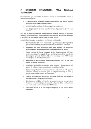 54
2. BENEFICIOS ESTABLECIDOS PARA FAMILIAS
NUMEROSAS
Los beneficios que las familias numerosas tienen en determinados bienes y
servicios los establecen:
- La Administración del Estado para todas las familias que posean el título
de familia numerosa y residan en España.
- Las distintas Comunidades Autónomas para sus residentes.
- Las Corporaciones Locales (ayuntamientos, diputaciones...) para sus
vecinos.
Para que las familias numerosas puedan disfrutar de estas ventajas es necesario
presentar el título de familia numerosa en los lugares donde se contrata, se solicita
o se disfruta del bien o servicio en el que se ofrece la ventaja.
Entre los beneficios que se establecen en el ámbito estatal están:
- Bonificación del 45% de las cuotas de la Seguridad Social (del empleador)
por la contratación de un cuidador al servicio de una familia numerosa.
- Incremento del límite de ingresos para tener derecho a la asignación
económica de la Seguridad Social por hijo a cargo menor de 18 años.
- Abono mensual de forma anticipada de las deducciones del IRPF por
contribuyente que forme parte de una familia numerosa. En el caso de las
de categoría general, hasta 1.200 euros anuales y hasta 2.400 euros
anuales para las de categoría especial.
- Ampliación de la duración del permiso de paternidad hasta 20 días para
padres de familias numerosas.
- Ampliación del período considerado como cotizado y del de reserva del
puesto de trabajo en caso de excedencia por cuidado de hijo.
- Derechos de preferencia para conseguir becas, reducción del 50% (para la
categoría general), o exención (para la categoría especial) de tasas y
precios públicos en el ámbito de la educación.
- Derecho al subsidio por necesidades educativas especiales asociadas a la
discapacidad para el transporte y comedor.
- Bonificaciones del 20 ó 50% en las tarifas de transporte por carretera,
ferrocarril y marítimo (dependiendo de la categoría). Estas bonificaciones
son acumulables a otros descuentos establecidos.
- Descuento del 5% o el 10% (según categoría) en las tarifas aéreas
nacionales.
 