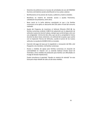 55
- Derechos de preferencia en el acceso de actividades de ocio del IMSERSO
(turismo y termalismo social) y bonificación en las cuotas a abonar.
- Bonificaciones en los precios de museos, auditorios y teatros estatales.
- Beneficios en materia de vivienda: acceso a ayudas financieras,
subsidiación de préstamos, entre otros.
- Bono social en la tarifa eléctrica consistente en que a las familias
numerosas se les aplica un descuento del 25% sobre el total del consumo
realizado.
- Ayuda del Programa de Incentivos al Vehículo Eficiente (PIVE 8): las
familias numerosas recibirán 3.000 € de subvención por la adquisición de
vehículos nuevos de más de 5 plazas, siempre que se dé de baja a otro con
una antigüedad mínima de diez años, que sea de su propiedad al menos
durante los doce meses anteriores a la solicitud de la ayuda y que cuente
con la Inspección Técnica de Vehículos, cuando el precio de los nuevos
vehículos no exceda de 30.000 € (IVA no incluido).
- Exención del pago de tasas por la expedición o renovación del DNI y del
Pasaporte a los miembros de familias numerosas
- Acceso a medidas de apoyo para familias numerosas en situación de
vulnerabilidad en relación con su vivienda habitual (Fondo Social de
Viviendas y otras medidas de protección para familias con dificultades en
el pago de deudas hipotecarias).
Puede consultarse el apartado “Ayudas en materia de vivienda” de esta
Guía para mayor detalle de cada una de estas medidas.
 