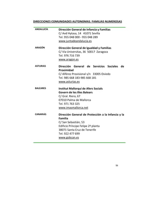 56
DIRECCIONES COMUNIDADES AUTONOMAS. FAMILIAS NUMEROSAS
ANDALUCÍA Dirección General de Infancia y Familias
C/ Avd Hytasa, 14 41071 Sevilla
Tel. 955 048 000 - 955 048 289
www.juntadeandalucia.es
ARAGÓN Dirección General de Igualdad y Familias
C/ Vía Universitas, 36 50017 Zaragoza
Tel. 976 716 739
www.aragon.es
ASTURIAS Dirección General de Servicios Sociales de
Proximidad
C/ Alférez Provisional s/n 33005 Oviedo
Tel. 985 668 183-985 668 181
www.asturias.es
BALEARES Institut Mallorquí de Afers Socials
Govern de les Illes Balears
C/ Gral. Riera, 67
07010 Palma de Mallorca
Tel. 971 763 325
www.imasmallorca.net
CANARIAS Dirección General de Protección a la Infancia y la
Familia
C/ San Sebastián, 53
Edificio Príncipe Felipe 2ª planta
38071 Santa Cruz de Tenerife
Tel. 922 477 699
www.gobcan.es
 
