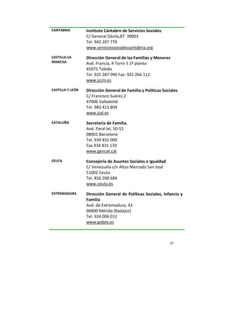 57
CANTABRIA Instituto Cántabro de Servicios Sociales
C/ General Dávila,87 39003
Tel. 942 207 776
www.serviciossocialescantabria.org
CASTILLA-LA
MANCHA
Dirección General de las Familias y Menores
Avd. Francia, 4 Torre 5 1ª planta
45071 Toledo
Tel. 925 287 096 Fax: 925 266 112
www.jccm.es
CASTILLA Y LEÓN Dirección General de Familia y Políticas Sociales
C/ Francisco Suárez,2
47006 Valladolid
Tel. 983 413 894
www.jcyl.es
CATALUÑA Secretaria de Familia.
Avd. Paral·lel, 50-52
08001 Barcelona
Tel. 934 831 000
Fax 934 831 170
www.gencat.cat
CEUTA Consejería de Asuntos Sociales e Igualdad
C/ Venezuela s/n Altos Mercado San José
51002 Ceuta
Tel. 856 200 684
www.ceuta.es
EXTREMADURA Dirección General de Políticas Sociales, Infancia y
Familia
Avd. de Extremadura, 43
06800 Mérida (Badajoz)
Tel. 924 006 012
www.gobex.es
 