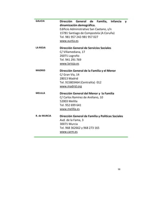 58
GALICIA Dirección General de Familia, Infancia y
dinamización demográfica.
Edificio Administrativo San Caetano, s/n
15781 Santiago de Compostela (A Coruña)
Tel. 981 957 242-981 957 027
www.xunta.es
LA RIOJA Dirección General de Servicios Sociales
C/ Villamediana, 17
26071 Logroño
Tel. 941 291 769
www.larioja.es
MADRID Dirección General de la Familia y el Menor
C/ Gran Vía, 14
28013 Madrid
Tel. 915803464 (Centralita) 012
www.madrid.org
MELILLA Dirección General del Menor y la Familia
C/ Carlos Ramírez de Arellano, 10
52003 Melilla
Tel. 952 699 641
www.melilla.es
R. de MURCIA Dirección General de Familia y Políticas Sociales
Avd. de la Fama, 3
30071 Murcia
Tel. 968 362662 y 968 273 165
www.carm.es
 