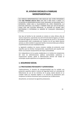 60
VI. AYUDAS SOCIALES A FAMILIAS
MONOPARENTALES
LAS FAMILIAS MONOPARENTALES SON AQUELLAS QUE ESTÁN INTEGRADAS
POR UNA PERSONA ADULTA SOLA CON UNO O MÁS HIJOS A CARGO. LA
SITUACIÓN DE MONOPARENTALIDAD PUEDE DERIVARSE DE REALIDADES MUY
DIFERENTES, COMO SON EL FALLECIMIENTO DEL OTRO PROGENITOR, LA
RUPTURA CONYUGAL O DE PAREJA Y TAMBIÉN TIENE QUE VER EN MUCHOS
CASOS CON UNA ELECCIÓN INDIVIDUAL, LA DECISIÓN DE ASUMIR UNA
MATERNIDAD O PATERNIDAD AL MARGEN DE CUALQUIER CONVIVENCIA
ESTABLE.
Este tipo de familias ha ido creciendo en número en estos últimos años de
manera importante, suponiendo cerca del 10 % del total de hogares y el 14’6 %
del total de hogares con menores. En una proporción de casi 8 a 2, las familias
monoparentales están encabezadas por mujeres; de ahí que desde diversos
sectores se utilice también la expresión familias monomarentales para enfatizar
el perfil femenino de esta modalidad familiar.
La legislación establece de manera creciente medidas de protección social
específica para las familias monoparentales, especialmente para aquellas que
tienen una situación socioeconómica de mayor vulnerabilidad.
Con independencia de las ayudas establecidas en el ámbito de competencias
del resto de administraciones públicas (comunidades autónomas o
corporaciones locales), desde la Administración General del Estado se
contemplan ayudas específicas en las siguientes materias:
1. SEGURIDAD SOCIAL
1.1 PRESTACIONES POR MUERTE Y SUPERVIVENCIA
Tradicionalmente, la situación de monoparentalidad que ha recibido una
protección específica desde el sistema de Seguridad Social es la derivada del
fallecimiento de uno de los miembros de la pareja, dando derecho (si se
cumplen todos los requisitos legales) a un conjunto de prestaciones para
compensar los efectos económicos que se producen por el fallecimiento.
Actualmente, se reconocen las siguientes prestaciones:
 