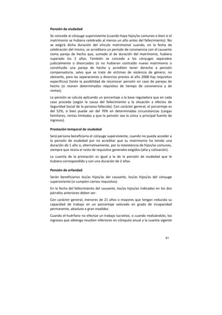 61
Pensión de viudedad
Se concede al cónyuge superviviente (cuando haya hijos/as comunes o bien si el
matrimonio se hubiera celebrado al menos un año antes del fallecimiento). No
se exigirá dicha duración del vínculo matrimonial cuando, en la fecha de
celebración del mismo, se acreditara un período de convivencia con el causante
como pareja de hecho que, sumado al de duración del matrimonio, hubiera
superado los 2 años. También se concede a los cónyuges separados
judicialmente o divorciados (si no hubieran contraído nuevo matrimonio o
constituido una pareja de hecho y acrediten tener derecho a pensión
compensatoria, salvo que se trate de víctimas de violencia de género; no
obstante, para las separaciones y divorcios previos al año 2008 hay requisitos
específicos) Existe la posibilidad de reconocer pensión en caso de parejas de
hecho (si reúnen determinados requisitos de tiempo de convivencia y de
rentas).
La pensión se calcula aplicando un porcentaje a la base reguladora que en cada
caso proceda (según la causa del fallecimiento y la situación a efectos de
Seguridad Social de la persona fallecida). Con carácter general, el porcentaje es
del 52%, si bien puede ser del 70% en determinadas circunstancias (cargas
familiares, rentas limitadas y que la pensión sea la única o principal fuente de
ingresos).
Prestación temporal de viudedad
Será persona beneficiaria el cónyuge superviviente, cuando no pueda acceder a
la pensión de viudedad por no acreditar que su matrimonio ha tenido una
duración de 1 año o, alternativamente, por la inexistencia de hijos/as comunes,
siempre que reúna el resto de requisitos generales exigidos (alta y cotización).
La cuantía de la prestación es igual a la de la pensión de viudedad que le
hubiera correspondido y con una duración de 2 años.
Pensión de orfandad
Serán beneficiarios los/as hijos/as del causante, los/as hijos/as del cónyuge
superviviente (si cumplen ciertos requisitos).
En la fecha del fallecimiento del causante, los/as hijos/as indicados en los dos
párrafos anteriores deben ser:
Con carácter general, menores de 21 años o mayores que tengan reducida su
capacidad de trabajo en un porcentaje valorado en grado de incapacidad
permanente, absoluta o gran invalidez.
Cuando el huérfano no efectúe un trabajo lucrativo, o cuando realizándolo, los
ingresos que obtenga resulten inferiores en cómputo anual a la cuantía vigente
 