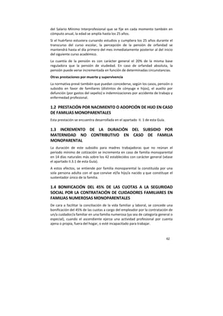 62
del Salario Mínimo Interprofesional que se fije en cada momento también en
cómputo anual, la edad se amplía hasta los 25 años.
Si el huérfano estuviera cursando estudios y cumpliera los 25 años durante el
transcurso del curso escolar, la percepción de la pensión de orfandad se
mantendrá hasta el día primero del mes inmediatamente posterior al del inicio
del siguiente curso académico.
La cuantía de la pensión es con carácter general el 20% de la misma base
reguladora que la pensión de viudedad. En caso de orfandad absoluta, la
pensión puede verse incrementada en función de determinadas circunstancias.
Otras prestaciones por muerte y supervivencia
La normativa prevé también que puedan concederse, según los casos, pensión o
subsidio en favor de familiares (distintos de cónyuge e hijos), el auxilio por
defunción (por gastos del sepelio) e indemnizaciones por accidente de trabajo y
enfermedad profesional.
1.2 PRESTACIÓN POR NACIMIENTO O ADOPCIÓN DE HIJO EN CASO
DE FAMILIAS MONOPARENTALES
Esta prestación se encuentra desarrollada en el apartado II. 1 de esta Guía.
1.3 INCREMENTO DE LA DURACIÓN DEL SUBSIDIO POR
MATERNIDAD NO CONTRIBUTIVO EN CASO DE FAMILIA
MONOPARENTAL
La duración de este subsidio para madres trabajadoras que no reúnan el
periodo mínimo de cotización se incrementa en caso de familia monoparental
en 14 días naturales más sobre los 42 establecidos con carácter general (véase
el apartado II.3.1 de esta Guía).
A estos efectos, se entiende por familia monoparental la constituida por una
sola persona adulta con el que convive el/la hijo/a nacido y que constituye el
sustentador único de la familia.
1.4 BONIFICACIÓN DEL 45% DE LAS CUOTAS A LA SEGURIDAD
SOCIAL POR LA CONTRATACIÓN DE CUIDADORES FAMILIARES EN
FAMILIAS NUMEROSAS MONOPARENTALES
De cara a facilitar la conciliación de la vida familiar y laboral, se concede una
bonificación del 45% de las cuotas a cargo del empleador por la contratación de
un/a cuidador/a familiar en una familia numerosa (ya sea de categoría general o
especial), cuando el ascendiente ejerza una actividad profesional por cuenta
ajena o propia, fuera del hogar, o esté incapacitado para trabajar.
 