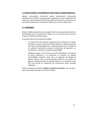 64
2.4 DEDUCCIONES AUTONÓMICAS POR FAMILIA MONOPARENTAL
Algunas Comunidades Autónomas prevén expresamente deducciones
específicas para familias monoparentales (aplicables al tramo autonómico del
impuesto). Para la declaración de IRPF que debe presentarse en este ejercicio se
han previsto deducciones en Andalucía (100 euros) y Asturias (303 euros).
3. VIVIENDA
Existen medidas específicas para proteger a familias que presentan situaciones
de dificultad social y económica en relación con su vivienda, entre las que se
incluyen las familias monoparentales.
Se pueden diferenciar dos tipos de medidas:
- El Fondo Social de Viviendas propiedad de las entidades de crédito,
destinadas a alquiler social para ofrecer cobertura a aquellas personas
que hayan sido desalojadas de su vivienda habitual por el impago de
un préstamo hipotecario, presentan insuficiencia de ingresos y se
encuentran en situación de especial vulnerabilidad.
- Medidas de apoyo a las familias que tienen dificultades en el pago de
la deuda hipotecaria y se encuentran en situación de especial
vulnerabilidad, mediante, entre otras, la aplicación del Código de
Buenas Prácticas para la reestructuración viable de las deudas con
garantía hipotecaria sobre la vivienda habitual o la ampliación hasta
2017 del periodo de suspensión de lanzamientos sobre viviendas
habituales.
Puede consultarse el apartado “Ayudas en materia de vivienda” de esta Guía
para mayor detalle de cada una de estas medidas.
 