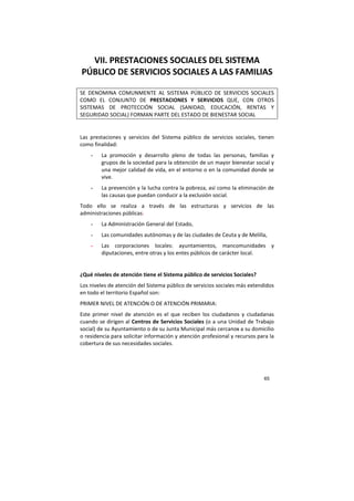 65
VII. PRESTACIONES SOCIALES DEL SISTEMA
PÚBLICO DE SERVICIOS SOCIALES A LAS FAMILIAS
SE DENOMINA COMUNMENTE AL SISTEMA PÚBLICO DE SERVICIOS SOCIALES
COMO EL CONJUNTO DE PRESTACIONES Y SERVICIOS QUE, CON OTROS
SISTEMAS DE PROTECCIÓN SOCIAL (SANIDAD, EDUCACIÓN, RENTAS Y
SEGURIDAD SOCIAL) FORMAN PARTE DEL ESTADO DE BIENESTAR SOCIAL
Las prestaciones y servicios del Sistema público de servicios sociales, tienen
como finalidad:
- La promoción y desarrollo pleno de todas las personas, familias y
grupos de la sociedad para la obtención de un mayor bienestar social y
una mejor calidad de vida, en el entorno o en la comunidad donde se
vive.
- La prevención y la lucha contra la pobreza, así como la eliminación de
las causas que puedan conducir a la exclusión social.
Todo ello se realiza a través de las estructuras y servicios de las
administraciones públicas:
- La Administración General del Estado,
- Las comunidades autónomas y de las ciudades de Ceuta y de Melilla,
- Las corporaciones locales: ayuntamientos, mancomunidades y
diputaciones, entre otras y los entes públicos de carácter local.
¿Qué niveles de atención tiene el Sistema público de servicios Sociales?
Los niveles de atención del Sistema público de servicios sociales más extendidos
en todo el territorio Español son:
PRIMER NIVEL DE ATENCIÓN O DE ATENCIÓN PRIMARIA:
Este primer nivel de atención es el que reciben los ciudadanos y ciudadanas
cuando se dirigen al Centros de Servicios Sociales (o a una Unidad de Trabajo
social) de su Ayuntamiento o de su Junta Municipal más cercanos a su domicilio
o residencia para solicitar información y atención profesional y recursos para la
cobertura de sus necesidades sociales.
 