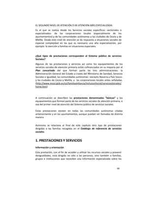 66
EL SEGUNDO NIVEL DE ATENCIÓN O DE ATENCIÓN MÁS ESPECIALIZADA:
Es el que se realiza desde los Servicios sociales específicos -sectoriales o
especializados- de las corporaciones locales (especialmente de los
ayuntamientos) y de las comunidades autónomas y las ciudades de Ceuta y de
Melilla. Desde este nivel de atención se da respuesta a situaciones sociales de
especial complejidad en las que es necesaria una alta especialización, por
ejemplo: la atención a familias en situaciones especiales.
¿Qué tipos de prestaciones corresponden al Sistema público de servicios
Sociales?
Algunas de las prestaciones y servicios así como los equipamientos de los
servicios sociales de atención primaria están cofinanciados en su mayoría por el
Plan concertado del que forman parte las tres administraciones: la
Administración General del Estado a través del Ministerio de Sanidad, Servicios
Sociales e Igualdad, las comunidades autónomas –excepto Navarra y País Vasco-
y las ciudades de Ceuta y Melilla, y las corporaciones locales antes señaladas.
(http://www.msssi.gob.es/ssi/familiasInfancia/inclusionSocial/serviciosSociales/
home.htm)
A continuación se describen las prestaciones denominadas “básicas” y los
equipamientos que forman parte de los servicios sociales de atención primaria, o
sea del primer nivel de atención del Sistema público de servicios sociales.
Estas prestaciones existen en todas las comunidades autónomas citadas
anteriormente y en los ayuntamientos, aunque puedan ser llamadas de distinta
manera
Asimismo se relaciona al final de este capítulo otro tipo de prestaciones
dirigidas a las familias recogidas en el Catálogo de referencia de servicios
sociales.
1. PRESTACIONES Y SERVICIOS
Información y orientación
Esta prestación, con el fin de acceder y utilizar los recursos sociales y prevenir
desigualdades, está dirigida no sólo a las personas, sino también a familias,
grupos e instituciones que necesiten una información especializada sobre los
 