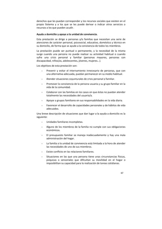 67
derechos que les puedan corresponder y los recursos sociales que existen en el
propio Sistema y a los que se les puede derivar o indicar otros servicios o
recursos a los que pueden acudir.
Ayuda a domicilio y apoyo a la unidad de convivencia.
Esta prestación se dirige a personas y/o familias que necesitan una serie de
atenciones de carácter personal, psicosocial, educativo, doméstico y técnico en
su domicilio, de forma que se ayude a la convivencia de todos los miembros.
La prestación puede ser puntual o permanente, y la necesidad de la misma
surge cuando una persona no puede realizar su actividad habitual o cuando
sufre una crisis personal y familiar (personas mayores, personas con
discapacidad, niños/as, adolescentes, jóvenes, mujeres...).
Los objetivos de esta prestación son:
- Prevenir y evitar el internamiento innecesario de personas, que con
una alternativa adecuada, puedan permanecer en su medio habitual.
- Atender situaciones coyunturales de crisis personal o familiar.
- Promover la convivencia de la persona usuaria y su grupo familiar en la
vida de la comunidad.
- Colaborar con las familias en los casos en que éstas no puedan atender
totalmente las necesidades del usuario/a.
- Apoyar a grupos familiares en sus responsabilidades en la vida diaria.
- Favorecer el desarrollo de capacidades personales y de hábitos de vida
adecuados.
Una breve descripción de situaciones que dan lugar a la ayuda a domicilio es la
siguiente:
- Unidades familiares incompletas.
- Alguno de los miembros de la familia no cumple con sus obligaciones
económicas.
- El presupuesto familiar se maneja inadecuadamente y hay una mala
administración del hogar.
- La familia o la unidad de convivencia está limitada a la hora de atender
las necesidades de uno de sus miembros.
- Existe conflicto en las relaciones familiares.
- Situaciones en las que una persona tiene unas circunstancias físicas,
psíquicas o sensoriales que dificultan su movilidad en el hogar o
imposibilitan su capacidad para la realización de tareas cotidianas.
 