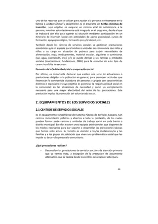 69
Uno de los recursos que se utilizan para ayudar a la persona a reinsertarse en la
familia o unidad familiar y socialmente es el programa de Rentas mínimas de
inserción, cuyo objetivo es asegurar un mínimo vital de subsistencia a la
persona, mientras voluntariamente está integrado en el programa, desde el que
se trabajará con ella para superar su situación mediante participación en un
itinerario de inserción social con actividades de apoyo psicosocial, cursos de
formación, apoyo psicológico, formación pre y/o laboral, etc.
También desde los centros de servicios sociales se gestionan prestaciones
económicas y/o en especie para familias o unidades de convivencia con niños y
niñas a su cargo en situación de pobreza para cubrir necesidades de
alimentación, ropa, medicamentes, material escolar, alquileres o suministros
(luz, agua, calefacción, etc.) y/o se puede derivar a las familias a entidades
sociales (asociaciones, fundaciones, ONG) para la atención de este tipo de
carencias o falta de recursos.
Fomento de la Solidaridad y de la cooperación social
Por último, es importante destacar que existen una serie de actuaciones o
prestaciones dirigidas a la población en general, para promover actitudes que
favorezcan la convivencia ciudadana de personas y grupos con características
distintas o especiales; y cuyo objetivo es potenciar la responsabilidad social en
la comunidad en las situaciones de necesidad y como un complemento
necesario para una mayor efectividad del resto de las prestaciones. Esta
prestación implica la promoción del voluntariado social.
2. EQUIPAMIENTOS DE LOS SERVICIOS SOCIALES
2.1 CENTROS DE SERVICIOS SOCIALES
Es el equipamiento fundamental del Sistema Público de Servicios Sociales. Son
centros comunitarios públicos y abiertos a toda la población, de los cuales
pueden formar parte centros o unidades de trabajo social en cada barrio o
distrito municipal. En ellos existen unos equipos profesionales que disponen de
los medios necesarios para dar soporte o desarrollar las prestaciones básicas
que hemos visto antes. Su función es atender a los/as ciudadanos/as y las
familias y a los grupos de población que viven una problemática social que les
impide su desarrollo personal y comunitario.
¿Qué prestaciones realizan?
- Desarrollan las prestaciones de servicios sociales de atención primaria
que ya hemos visto, a excepción de la prestación de alojamiento
alternativo, que se realiza desde los centros de acogida y albergues.
 