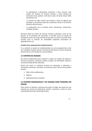 70
- La coordinación y derivaciones necesarias a otros recursos, sean
propios del Sistema de Servicios Sociales u otros sistemas de
protección social, públicos o del tercer sector de Acción Social: ONG,
asociaciones, etc.
- La creación de redes sociales que incluyan a todos los agentes que
participen y que formen parte de la protección social en el territorio
donde se ubica el Centro.
- La colaboración con la iniciativa social: asociaciones, instituciones,
entidades sociales...
Asimismo desde los centros de servicios sociales se gestionan, como se han
descrito en la prestación de prevención e inclusión social, las ayudas de
emergencia social y las rentas mínimas de inserción, así como se tramitan otros
recursos para la atención de necesidades especiales (situaciones de
dependencia por ej.)
¿Pueden tener equipamientos complementarios?
Sí, su atención se puede ver complementada con otros equipamientos como
son: comedores sociales, oficinas o servicios de información, centros sociales de
estancia diurna, mini residencias o pisos tutelados.
2.2 CENTROS DE ACOGIDA
Son centros residenciales que se destinan a acoger con carácter de urgencia y
de forma transitoria, a personas, familias o grupos con dificultades sociales o
carentes de medio familiar adecuado.
Dentro del centro se realizarán acciones de orientación y valoración e
intervención social para normalizar la convivencia social. Estos centros pueden
ser para:
• Niños, niñas y adolescentes
• Mujeres
• Polivalentes (por ej. familias)
2.3 CENTROS RESIDENCIALES Y DE ACOGIDA PARA PERSONAS SIN
HOGAR
Estos centros se destinan a personas que están sin hogar, que pasan por una
situación de carencia de alojamiento, familiar, económica y social así como
vulnerabilidad personal y desarraigo familiar.
 