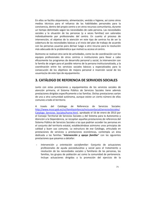 71
En ellos se facilita alojamiento, alimentación, vestido e higiene, así como otros
medios técnicos para el refuerzo de las habilidades personales para la
convivencia, dentro del propio centro o en otros recursos comunitarios, durante
un tiempo delimitado según las necesidades de cada persona. Las necesidades
sociales y la situación de las personas (y a veces familias) son valoradas
individualmente por profesionales del centro. En cuanto al proceso de
intervención, el objetivo de la atención en este tipo de centros ha de ser la
cobertura de las necesidades básicas y el inicio del plan de trabajo de acuerdo
con las personas usuarias para derivar luego a otro recurso para la resolución
más adecuada de la problemática que motivó su acceso al centro.
Asimismo se realizan otra serie de actividades, como las de coordinación con los
equipos profesionales de otros centros e instituciones para llevar a cabo
eficazmente los programas de desarrollo personal y social, la intervención con
la familia de origen para el posible retorno de la persona institucionalizada, y la
coordinación entre los servicios sociales básicos y especializados para la
consecución de los objetivos de mejora personal e inserción social de los
usuarios/as de este tipo de equipamiento.
3. CATÁLOGO DE REFERENCIA DE SERVICIOS SOCIALES
Junto con estas prestaciones y equipamientos de los servicios sociales de
atención primaria, el Sistema Público de Servicios Sociales tiene además
prestaciones dirigidas específicamente a las familias. Dichas prestaciones varían
de una a otra comunidad autónoma, aunque existe un cierto número de ellas
comunes a todo el territorio.
A través del Catálogo de Referencia de Servicios Sociales:
http://www.msssi.gob.es/ssi/familiasInfancia/inclusionSocial/serviciosSociales/
Catalogo_Servicios_Sociales/home.htm), aprobado el 16 de enero de 2013 por
el Consejo Territorial de Servicios Sociales y del Sistema para la Autonomía y
Atención a la Dependencia, se recopilan aquellas prestaciones de referencia del
Sistema Público de Servicios Sociales a las que podrían acceder las personas en
el conjunto del territorio estatal, estableciéndose asimismo unos principios de
calidad y buen uso comunes. La estructura de ese Catálogo, articulada en
prestaciones de servicios y prestaciones económicas, contempla un área
dedicada a las familias “Intervención y apoyo familiar” con las siguientes
prestaciones que pasamos a detallar:
- Intervención y orientación sociofamiliar: Conjunto de actuaciones
profesionales de ayuda psicoeducativa y social para el tratamiento y
resolución de las necesidades sociales y familiares de las personas, las
familias, los grupos de población así como la comunidad de pertenencia.
Incluye actuaciones dirigidas a la promoción del ejercicio de la
 