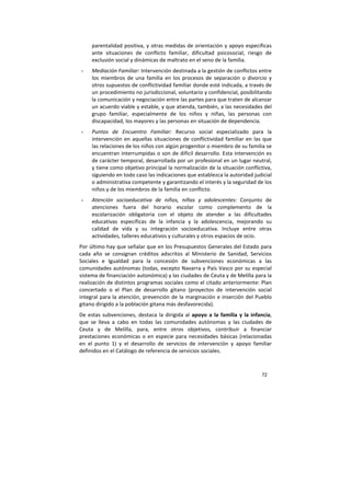 72
parentalidad positiva, y otras medidas de orientación y apoyo específicas
ante situaciones de conflicto familiar, dificultad psicosocial, riesgo de
exclusión social y dinámicas de maltrato en el seno de la familia.
- Mediación Familiar: Intervención destinada a la gestión de conflictos entre
los miembros de una familia en los procesos de separación o divorcio y
otros supuestos de conflictividad familiar donde esté indicada, a través de
un procedimiento no jurisdiccional, voluntario y confidencial, posibilitando
la comunicación y negociación entre las partes para que traten de alcanzar
un acuerdo viable y estable, y que atienda, también, a las necesidades del
grupo familiar, especialmente de los niños y niñas, las personas con
discapacidad, los mayores y las personas en situación de dependencia.
- Puntos de Encuentro Familiar: Recurso social especializado para la
intervención en aquellas situaciones de conflictividad familiar en las que
las relaciones de los niños con algún progenitor o miembro de su familia se
encuentran interrumpidas o son de difícil desarrollo. Esta intervención es
de carácter temporal, desarrollada por un profesional en un lugar neutral,
y tiene como objetivo principal la normalización de la situación conflictiva,
siguiendo en todo caso las indicaciones que establezca la autoridad judicial
o administrativa competente y garantizando el interés y la seguridad de los
niños y de los miembros de la familia en conflicto.
- Atención socioeducativa de niños, niñas y adolescentes: Conjunto de
atenciones fuera del horario escolar como complemento de la
escolarización obligatoria con el objeto de atender a las dificultades
educativas específicas de la infancia y la adolescencia, mejorando su
calidad de vida y su integración socioeducativa. Incluye entre otras
actividades, talleres educativos y culturales y otros espacios de ocio.
Por último hay que señalar que en los Presupuestos Generales del Estado para
cada año se consignan créditos adscritos al Ministerio de Sanidad, Servicios
Sociales e Igualdad para la concesión de subvenciones económicas a las
comunidades autónomas (todas, excepto Navarra y País Vasco por su especial
sistema de financiación autonómica) y las ciudades de Ceuta y de Melilla para la
realización de distintos programas sociales como el citado anteriormente: Plan
concertado o el Plan de desarrollo gitano (proyectos de intervención social
integral para la atención, prevención de la marginación e inserción del Pueblo
gitano dirigido a la población gitana más desfavorecida).
De estas subvenciones, destaca la dirigida al apoyo a la familia y la infancia,
que se lleva a cabo en todas las comunidades autónomas y las ciudades de
Ceuta y de Melilla, para, entre otros objetivos, contribuir a financiar
prestaciones económicas o en especie para necesidades básicas (relacionadas
en el punto 1) y el desarrollo de servicios de intervención y apoyo familiar
definidos en el Catálogo de referencia de servicios sociales.
 