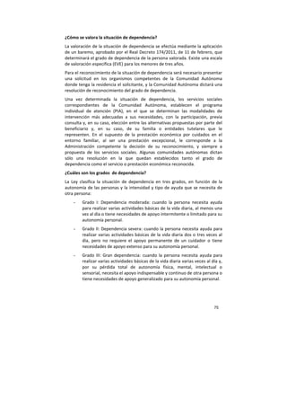 75
¿Cómo se valora la situación de dependencia?
La valoración de la situación de dependencia se efectúa mediante la aplicación
de un baremo, aprobado por el Real Decreto 174/2011, de 11 de febrero, que
determinará el grado de dependencia de la persona valorada. Existe una escala
de valoración específica (EVE) para los menores de tres años.
Para el reconocimiento de la situación de dependencia será necesario presentar
una solicitud en los organismos competentes de la Comunidad Autónoma
donde tenga la residencia el solicitante, y la Comunidad Autónoma dictará una
resolución de reconocimiento del grado de dependencia.
Una vez determinada la situación de dependencia, los servicios sociales
correspondientes de la Comunidad Autónoma, establecen el programa
individual de atención (PIA), en el que se determinan las modalidades de
intervención más adecuadas a sus necesidades, con la participación, previa
consulta y, en su caso, elección entre las alternativas propuestas por parte del
beneficiario y, en su caso, de su familia o entidades tutelares que le
representen. En el supuesto de la prestación económica por cuidados en el
entorno familiar, al ser una prestación excepcional, le corresponde a la
Administración competente la decisión de su reconocimiento, y siempre a
propuesta de los servicios sociales. Algunas comunidades autónomas dictan
sólo una resolución en la que quedan establecidos tanto el grado de
dependencia como el servicio o prestación económica reconocida.
¿Cuáles son los grados de dependencia?
La Ley clasifica la situación de dependencia en tres grados, en función de la
autonomía de las personas y la intensidad y tipo de ayuda que se necesita de
otra persona:
- Grado I: Dependencia moderada: cuando la persona necesita ayuda
para realizar varias actividades básicas de la vida diaria, al menos una
vez al día o tiene necesidades de apoyo intermitente o limitado para su
autonomía personal.
- Grado II: Dependencia severa: cuando la persona necesita ayuda para
realizar varias actividades básicas de la vida diaria dos o tres veces al
día, pero no requiere el apoyo permanente de un cuidador o tiene
necesidades de apoyo extenso para su autonomía personal.
- Grado III: Gran dependencia: cuando la persona necesita ayuda para
realizar varias actividades básicas de la vida diaria varias veces al día y,
por su pérdida total de autonomía física, mental, intelectual o
sensorial, necesita el apoyo indispensable y continuo de otra persona o
tiene necesidades de apoyo generalizado para su autonomía personal.
 