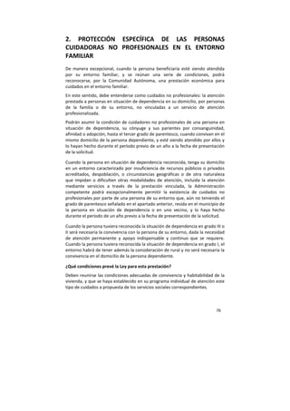 76
2. PROTECCIÓN ESPECÍFICA DE LAS PERSONAS
CUIDADORAS NO PROFESIONALES EN EL ENTORNO
FAMILIAR
De manera excepcional, cuando la persona beneficiaria esté siendo atendida
por su entorno familiar, y se reúnan una serie de condiciones, podrá
reconocerse, por la Comunidad Autónoma, una prestación económica para
cuidados en el entorno familiar.
En este sentido, debe entenderse como cuidados no profesionales: la atención
prestada a personas en situación de dependencia en su domicilio, por personas
de la familia o de su entorno, no vinculadas a un servicio de atención
profesionalizada.
Podrán asumir la condición de cuidadores no profesionales de una persona en
situación de dependencia, su cónyuge y sus parientes por consanguinidad,
afinidad o adopción, hasta el tercer grado de parentesco, cuando convivan en el
mismo domicilio de la persona dependiente, y esté siendo atendido por ellos y
lo hayan hecho durante el período previo de un año a la fecha de presentación
de la solicitud.
Cuando la persona en situación de dependencia reconocida, tenga su domicilio
en un entorno caracterizado por insuficiencia de recursos públicos o privados
acreditados, despoblación, o circunstancias geográficas o de otra naturaleza
que impidan o dificulten otras modalidades de atención, incluida la atención
mediante servicios a través de la prestación vinculada, la Administración
competente podrá excepcionalmente permitir la existencia de cuidados no
profesionales por parte de una persona de su entorno que, aún no teniendo el
grado de parentesco señalado en el apartado anterior, resida en el municipio de
la persona en situación de dependencia o en uno vecino, y lo haya hecho
durante el período de un año previo a la fecha de presentación de la solicitud.
Cuando la persona tuviera reconocida la situación de dependencia en grado III o
II será necesaria la convivencia con la persona de su entorno, dada la necesidad
de atención permanente y apoyo indispensable y continuo que se requiere.
Cuando la persona tuviera reconocida la situación de dependencia en grado I, el
entorno habrá de tener además la consideración de rural y no será necesaria la
convivencia en el domicilio de la persona dependiente.
¿Qué condiciones prevé la Ley para esta prestación?
Deben reunirse las condiciones adecuadas de convivencia y habitabilidad de la
vivienda, y que se haya establecido en su programa individual de atención este
tipo de cuidados a propuesta de los servicios sociales correspondientes.
 
