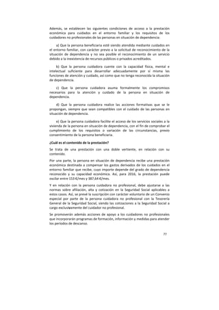 77
Además, se establecen las siguientes condiciones de acceso a la prestación
económica para cuidados en el entorno familiar y los requisitos de los
cuidadores no profesionales de las personas en situación de dependencia:
a) Que la persona beneficiaria esté siendo atendida mediante cuidados en
el entorno familiar, con carácter previo a la solicitud de reconocimiento de la
situación de dependencia y no sea posible el reconocimiento de un servicio
debido a la inexistencia de recursos públicos o privados acreditados.
b) Que la persona cuidadora cuente con la capacidad física, mental e
intelectual suficiente para desarrollar adecuadamente por sí misma las
funciones de atención y cuidado, así como que no tenga reconocida la situación
de dependencia.
c) Que la persona cuidadora asuma formalmente los compromisos
necesarios para la atención y cuidado de la persona en situación de
dependencia.
d) Que la persona cuidadora realice las acciones formativas que se le
propongan, siempre que sean compatibles con el cuidado de las personas en
situación de dependencia.
e) Que la persona cuidadora facilite el acceso de los servicios sociales a la
vivienda de la persona en situación de dependencia, con el fin de comprobar el
cumplimiento de los requisitos o variación de las circunstancias, previo
consentimiento de la persona beneficiaria.
¿Cuál es el contenido de la prestación?
Se trata de una prestación con una doble vertiente, en relación con su
contenido.
Por una parte, la persona en situación de dependencia recibe una prestación
económica destinada a compensar los gastos derivados de los cuidados en el
entorno familiar que recibe, cuyo importe depende del grado de dependencia
reconocido y su capacidad económica. Así, para 2016, la prestación puede
oscilar entre 153 €/mes y 387,64 €/mes.
Y en relación con la persona cuidadora no profesional, debe ajustarse a las
normas sobre afiliación, alta y cotización en la Seguridad Social aplicables a
estos casos. Así, se prevé la suscripción con carácter voluntario de un Convenio
especial por parte de la persona cuidadora no profesional con la Tesorería
General de la Seguridad Social, siendo las cotizaciones a la Seguridad Social a
cargo exclusivamente del cuidador no profesional.
Se promoverán además acciones de apoyo a los cuidadores no profesionales
que incorporarán programas de formación, información y medidas para atender
los períodos de descanso.
 