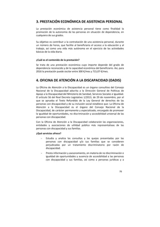 78
3. PRESTACIÓN ECONÓMICA DE ASISTENCIA PERSONAL
La prestación económica de asistencia personal tiene como finalidad la
promoción de la autonomía de las personas en situación de dependencia, en
cualquiera de sus grados.
Su objetivo es contribuir a la contratación de una asistencia personal, durante
un número de horas, que facilite al beneficiario el acceso a la educación y al
trabajo, así como una vida más autónoma en el ejercicio de las actividades
básicas de la vida diaria.
¿Cuál es el contenido de la prestación?
Se trata de una prestación económica cuyo importe depende del grado de
dependencia reconocido y de la capacidad económica del beneficiario. Así, para
2016 la prestación puede oscilar entre 300 €/mes y 715,07 €/mes.
4. OFICINA DE ATENCIÓN A LA DISCAPACIDAD (OADIS)
La Oficina de Atención a la Discapacidad es un órgano consultivo del Consejo
Nacional de la Discapacidad adscrita a la Dirección General de Políticas de
Apoyo a la Discapacidad del Ministerio de Sanidad, Servicios Sociales e Igualdad.
El artículo 56 del Real Decreto Legislativo 1/2013, de 29 de noviembre, por el
que se aprueba el Texto Refundido de la Ley General de derechos de las
personas con discapacidad y de su inclusión social establece que: La Oficina de
Atención a la Discapacidad es el órgano del Consejo Nacional de la
Discapacidad, de carácter permanente y especializado, encargado de promover
la igualdad de oportunidades, no discriminación y accesibilidad universal de las
personas con discapacidad.
Con la Oficina de Atención a la Discapacidad colaborarán las organizaciones,
entidades y asociaciones de utilidad pública más representativas de las
personas con discapacidad y sus familias.
¿Qué servicios ofrece?
- Estudia y analiza las consultas y las quejas presentadas por las
personas con discapacidad y/o sus familias que se consideren
perjudicadas por un tratamiento discriminatorio por razón de
discapacidad.
- Presta información y asesoramiento, en materia de no discriminación e
igualdad de oportunidades y ausencia de accesibilidad a las personas
con discapacidad y sus familias, así como a personas jurídicas y a
 