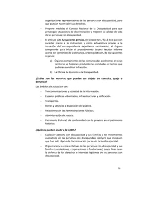79
organizaciones representativas de las personas con discapacidad, para
que puedan hacer valer sus derechos.
- Propone medidas al Consejo Nacional de la Discapacidad para que
prevengan situaciones de discriminación y mejoren la calidad de vida
de las personas con discapacidad.
- El artículo 100, Actuaciones previas, del citado RD 1/2013 dice que con
carácter previo a la instrucción y como actuaciones previas a la
incoación del correspondiente expediente sancionador, el órgano
competente para iniciar el procedimiento deberá recabar informe
acerca del contenido de la denuncia, orden o petición, de los siguientes
órganos:
a) Órganos competentes de las comunidades autónomas en cuyo
territorio se hubieran producido las conductas o hechos que
pudieran constituir infracción.
b) La Oficina de Atención a la Discapacidad.
¿Cuáles son las materias que pueden ser objeto de consulta, queja o
denuncia?
Los ámbitos de actuación son:
- Telecomunicaciones y sociedad de la información.
- Espacios públicos urbanizados, infraestructuras y edificación.
- Transportes.
- Bienes y servicios a disposición del público.
- Relaciones con las Administraciones Públicas.
- Administración de Justicia.
- Patrimonio Cultural, de conformidad con lo previsto en el patrimonio
histórico.
¿Quiénes pueden acudir a la OADIS?
- Cualquier persona con discapacidad y sus familias o los movimientos
asociativos de las personas con discapacidad, siempre que invoquen
que han sido objeto de discriminación por razón de su discapacidad.
- Organizaciones representativas de las personas con discapacidad y sus
familias (asociaciones, corporaciones o fundaciones) cuyos fines sean
la defensa de los derechos e intereses legítimos de las personas con
discapacidad.
 