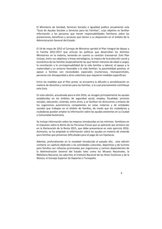 8
El Ministerio de Sanidad, Servicios Sociales e Igualdad publica anualmente esta
"Guía de Ayudas Sociales y Servicios para las Familias", cuyo objetivo es facilitar
información a las personas que tienen responsabilidades familiares sobre las
prestaciones, beneficios y servicios que tienen a su disposición en el ámbito de la
Administración General del Estado.
El 14 de mayo de 2015 el Consejo de Ministros aprobó el Plan Integral de Apoyo a
la Familia 2015-2017 que articula las políticas que desarrollan los distintos
Ministerios en la materia, teniendo en cuenta su carácter transversal. Este Plan
incluye, entre sus objetivos y líneas estratégicas, la mejora de la protección social y
económica de las familias (especialmente las que tienen menores de edad a cargo);
la conciliación y la corresponsabilidad de la vida familiar y laboral; el apoyo a la
maternidad y un entorno favorable a la vida familiar; la parentalidad positiva; el
apoyo a familias con necesidades especiales (numerosas, monoparentales,
personas con discapacidad y otros colectivos que requieren medidas específicas).
Entre las medidas que el Plan prevé, se encuentra la difusión y sensibilización en
materia de derechos y servicios para las familias, a lo cual precisamente contribuye
esta Guía.
En esta edición, actualizada para el año 2016, se recogen principalmente las ayudas
establecidas en los ámbitos de seguridad social, empleo, fiscalidad, servicios
sociales, educación, vivienda, entre otros; y se facilitan las direcciones y enlaces de
los organismos autonómicos competentes en estas materias y de entidades
sociales que trabajan en el ámbito de familias, de modo que los ciudadanos y
ciudadanas puedan ampliar la información sobre las ayudas existentes en su Ciudad
o Comunidad Autónoma.
Se incluye información sobre las mejoras introducidas en los mínimos familiares en
el Impuesto sobre la Renta de las Personas Físicas que se aplicarán por primera vez
en la Declaración de la Renta 2015, que debe presentarse en este ejercicio 2016.
Asimismo, se ha ampliado la información sobre las ayudas en materia de vivienda
para familias que presentan dificultades para el pago de sus hipotecas.
Además, profundizando en la novedad introducida el pasado año, esta edición
contiene un capítulo dedicado a las actividades culturales, deportivas y de turismo
para familias con niños/as promovidas por organismos y centros dependientes de
la Administración General del Estado tales como los Museos Nacionales, la
Biblioteca Nacional, los adscritos al Instituto Nacional de las Artes Escénicas y de la
Música, el Consejo Superior de Deportes o Turespaña.
 