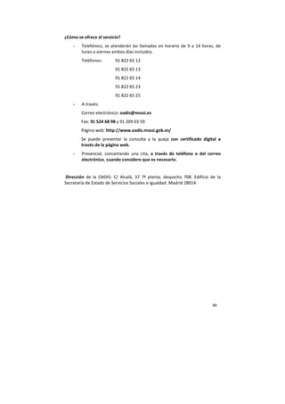 80
¿Cómo se ofrece el servicio?
- Telefónico, se atenderán las llamadas en horario de 9 a 14 horas, de
lunes a viernes ambos días incluidos.
Teléfonos: 91 822 65 12
91 822 65 13
91 822 65 14
91 822 65 23
91 822 65 25
- A través:
Correo electrónico: oadis@msssi.es
Fax: 91 524 68 98 y 91 209 03 59
Página web: http://www.oadis.msssi.gob.es/
Se puede presentar la consulta y la queja con certificado digital a
través de la página web.
- Presencial, concertando una cita, a través de teléfono o del correo
electrónico, cuando considere que es necesario.
Dirección de la OADIS: C/ Alcalá, 37 7ª planta, despacho 708. Edificio de la
Secretaría de Estado de Servicios Sociales e Igualdad. Madrid 28014
 