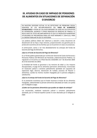 81
IX. AYUDAS EN CASO DE IMPAGO DE PENSIONES
DE ALIMENTOS EN SITUACIONES DE SEPARACIÓN
O DIVORCIO
EN NUESTRA SOCIEDAD ACTUAL SE HA DETECTADO UN PROBLEMA SOCIAL
DERIVADO DE LOS INCUMPLIMIENTOS DEL PAGO DE ALIMENTOS
ESTABLECIDOS A FAVOR DE LOS HIJOS MENORES DE EDAD EN LOS SUPUESTOS
DE SEPARACIÓN, DIVORCIO Y OTROS PROCESOS DE DERECHO DE FAMILIA. EL
RESULTADO DE ESTOS INCUMPLIMIENTOS ES QUE SE PRODUCEN NUMEROSAS
SITUACIONES DE PRECARIEDAD PARA LOS HIJOS MENORES Y, CON ELLO, PARA
LA UNIDAD FAMILIAR EN QUE SE INTEGRAN.
Los poderes públicos deben dar cobertura y solución a estas situaciones de
desatención de los hijos e hijas menores, proporcionando una garantía para la
protección económica de las familias que se encuentren en estas circunstancias.
A continuación, vamos a ver más detalladamente los anticipos del Fondo de
Garantía del Pago de Alimentos.
¿Qué es el Fondo de Garantía del Pago de Alimentos?
Es un fondo público gestionado por la Dirección General de Costes de Personal y
Pensiones Públicas del Ministerio de Hacienda y Administraciones Públicas. Su
regulación se encuentra en el Real Decreto 1618/2007, de 7 de diciembre (BOE
de 14 de diciembre de 2007).
La finalidad del Fondo es garantizar a los menores de edad y a los mayores
discapacitados, el pago de los alimentos (pensiones alimenticias), reconocidos
en resolución judicial o convenio judicialmente aprobado (en supuestos de
separación legal, divorcio, declaración de nulidad, procesos de filiación o
alimentos), cuando los mismos resulten impagados por la persona obligada a
satisfacerlos.
¿Qué es el anticipo del Fondo de Garantía del Pago de Alimentos?
Es la prestación económica que el Fondo reconoce al titular de los alimentos
impagados, adelantándole la pensión alimenticia adeudada (en todo o en parte)
por el obligado al pago.
¿Cuáles son las pensiones alimenticias que pueden ser objeto de anticipo?
Las reconocidas, mediante resolución judicial o convenio judicialmente
aprobado, por un Tribunal español cuando no sean abonadas por el obligado al
pago.
 