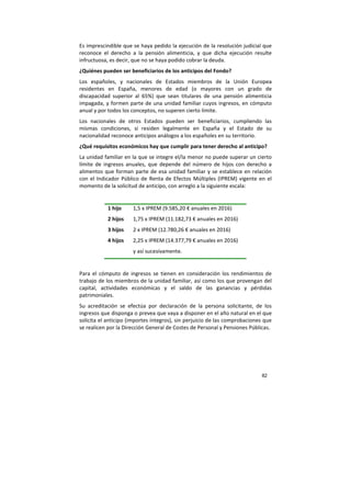 82
Es imprescindible que se haya pedido la ejecución de la resolución judicial que
reconoce el derecho a la pensión alimenticia, y que dicha ejecución resulte
infructuosa, es decir, que no se haya podido cobrar la deuda.
¿Quiénes pueden ser beneficiarios de los anticipos del Fondo?
Los españoles, y nacionales de Estados miembros de la Unión Europea
residentes en España, menores de edad (o mayores con un grado de
discapacidad superior al 65%) que sean titulares de una pensión alimenticia
impagada, y formen parte de una unidad familiar cuyos ingresos, en cómputo
anual y por todos los conceptos, no superen cierto límite.
Los nacionales de otros Estados pueden ser beneficiarios, cumpliendo las
mismas condiciones, si residen legalmente en España y el Estado de su
nacionalidad reconoce anticipos análogos a los españoles en su territorio.
¿Qué requisitos económicos hay que cumplir para tener derecho al anticipo?
La unidad familiar en la que se integre el/la menor no puede superar un cierto
límite de ingresos anuales, que depende del número de hijos con derecho a
alimentos que forman parte de esa unidad familiar y se establece en relación
con el Indicador Público de Renta de Efectos Múltiples (IPREM) vigente en el
momento de la solicitud de anticipo, con arreglo a la siguiente escala:
1 hijo 1,5 x IPREM (9.585,20 € anuales en 2016)
2 hijos 1,75 x IPREM (11.182,73 € anuales en 2016)
3 hijos 2 x IPREM (12.780,26 € anuales en 2016)
4 hijos 2,25 x IPREM (14.377,79 € anuales en 2016)
y así sucesivamente.
Para el cómputo de ingresos se tienen en consideración los rendimientos de
trabajo de los miembros de la unidad familiar, así como los que provengan del
capital, actividades económicas y el saldo de las ganancias y pérdidas
patrimoniales.
Su acreditación se efectúa por declaración de la persona solicitante, de los
ingresos que disponga o prevea que vaya a disponer en el año natural en el que
solicita el anticipo (importes íntegros), sin perjuicio de las comprobaciones que
se realicen por la Dirección General de Costes de Personal y Pensiones Públicas.
 