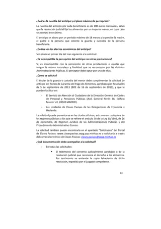 83
¿Cuál es la cuantía del anticipo y el plazo máximo de percepción?
La cuantía del anticipo por cada beneficiario es de 100 euros mensuales, salvo
que la resolución judicial fije los alimentos por un importe menor, en cuyo caso
se abonará este último.
El anticipo se abona por un período máximo de 18 meses y lo percibe la madre,
el padre o la persona que ostente la guarda y custodia de la persona
beneficiaria.
¿Cuáles son los efectos económicos del anticipo?
Son desde el primer día del mes siguiente a la solicitud.
¿Es incompatible la percepción del anticipo con otras prestaciones?
Sí, es incompatible con la percepción de otras prestaciones o ayudas que
tengan la misma naturaleza y finalidad que se reconozcan por las distintas
Administraciones Públicas. El perceptor debe optar por una de ellas.
¿Cómo se solicita?
El titular de la guarda y custodia del menor debe cumplimentar la solicitud de
anticipo del Fondo de Garantía del Pago de Alimentos, aprobada por Resolución
de 5 de septiembre de 2013 (BOE de 16 de septiembre de 2013), y que le
pueden facilitar en:
- El Servicio de Atención al Ciudadano de la Dirección General de Costes
de Personal y Pensiones Públicas (Avd. General Perón 38, Edificio
Master´s II, 28020 MADRID).
- Las Unidades de Clases Pasivas de las Delegaciones de Economía y
Hacienda.
La solicitud puede presentarse en las citadas oficinas, así como en cualquiera de
los registros públicos a los que se refiere el artículo 38 de la Ley 30/1992, de 26
de noviembre, de Régimen Jurídico de las Administraciones Públicas y del
Procedimiento Administrativo Común.
La solicitud también puede encontrarla en el apartado “Solicitudes” del Portal
de Clases Pasivas: www.clasespasivas.sepg.pap.minhap.es o solicitarla a través
del correo electrónico de Clases Pasivas: clases.pasivas@sepg.minhap.es
¿Qué documentación debe acompañar a la solicitud?
- En todas las solicitudes:
El testimonio del convenio judicialmente aprobado o de la
resolución judicial que reconozca el derecho a los alimentos.
Por testimonio se entiende la copia fehaciente de dicha
resolución, expedida por el juzgado competente.
 