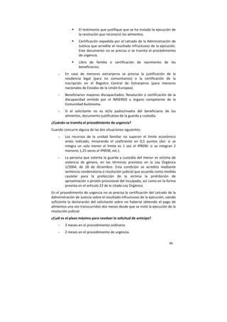 84
El testimonio que justifique que se ha instado la ejecución de
la resolución que reconoció los alimentos.
Certificación expedida por el Letrado de la Administración de
Justicia que acredite el resultado infructuoso de la ejecución.
Este documento no se precisa si se tramita el procedimiento
de urgencia.
Libro de familia o certificación de nacimiento de los
beneficiarios.
- En caso de menores extranjeros se precisa la justificación de la
residencia legal (para no comunitarios) o la certificación de la
inscripción en el Registro Central de Extranjeros (para menores
nacionales de Estados de la Unión Europea).
- Beneficiarios mayores discapacitados: Resolución o certificación de la
discapacidad emitida por el IMSERSO u órgano competente de la
Comunidad Autónoma.
- Si el solicitante no es el/la padre/madre del beneficiario de los
alimentos, documento justificativo de la guarda y custodia.
¿Cuándo se tramita el procedimiento de urgencia?
Cuando concurre alguna de las dos situaciones siguientes:
- Los recursos de la unidad familiar no superan el límite económico
antes indicado, minorando el coeficiente en 0,5 puntos (Así: si se
integra un solo menor el límite es 1 vez el IPREM; si se integran 2
menores 1,25 veces el IPREM, etc.).
- La persona que ostenta la guarda y custodia del menor es víctima de
violencia de género, en los términos previstos en la Ley Orgánica
1/2004, de 28 de diciembre. Esta condición se acredita mediante
sentencia condenatoria o resolución judicial que acuerde como medida
cautelar para la protección de la víctima la prohibición de
aproximación o prisión provisional del inculpado, así como en la forma
prevista en el artículo 23 de la citada Ley Orgánica.
En el procedimiento de urgencia no se precisa la certificación del Letrado de la
Administración de Justicia sobre el resultado infructuoso de la ejecución, siendo
suficiente la declaración del solicitante sobre no haberse obtenido el pago de
alimentos una vez transcurridos dos meses desde que se instó la ejecución de la
resolución judicial.
¿Cuál es el plazo máximo para resolver la solicitud de anticipo?
- 3 meses en el procedimiento ordinario.
- 2 meses en el procedimiento de urgencia.
 