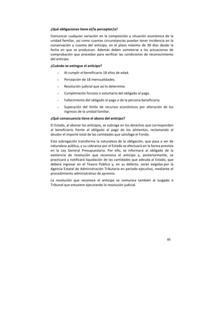 85
¿Qué obligaciones tiene el/la perceptor/a?
Comunicar cualquier variación en la composición y situación económica de la
unidad familiar, así como cuantas circunstancias puedan tener incidencia en la
conservación y cuantía del anticipo, en el plazo máximo de 30 días desde la
fecha en que se produzcan. Además deben someterse a las actuaciones de
comprobación que procedan para verificar las condiciones de reconocimiento
del anticipo.
¿Cuándo se extingue el anticipo?
- Al cumplir el beneficiario 18 años de edad.
- Percepción de 18 mensualidades.
- Resolución judicial que así lo determine.
- Cumplimiento forzoso o voluntario del obligado al pago.
- Fallecimiento del obligado al pago o de la persona beneficiaria.
- Superación del límite de recursos económicos por alteración de los
ingresos de la unidad familiar.
¿Qué consecuencia tiene el abono del anticipo?
El Estado, al abonar los anticipos, se subroga en los derechos que corresponden
al beneficiario frente al obligado al pago de los alimentos, reclamando al
deudor el importe total de las cantidades que satisfaga el Fondo.
Esta subrogación transforma la naturaleza de la obligación, que pasa a ser de
naturaleza pública, y su cobranza por el Estado se efectuará en la forma prevista
en la Ley General Presupuestaria. Por ello, se informará al obligado de la
existencia de resolución que reconozca el anticipo y, posteriormente, se
practicará y notificará liquidación de las cantidades que adeuda al Estado, que
deberá ingresar en el Tesoro Público y, en su defecto, serán exigidas por la
Agencia Estatal de Administración Tributaria en periodo ejecutivo, mediante el
procedimiento administrativo de apremio.
La resolución que reconoce el anticipo se comunica también al Juzgado o
Tribunal que estuviere ejecutando la resolución judicial.
 