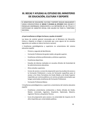 88
XI. BECAS Y AYUDAS AL ESTUDIO DEL MINISTERIO
DE EDUCACIÓN, CULTURA Y DEPORTE
EL MINISTERIO DE EDUCACIÓN, CULTURA Y DEPORTE REALIZA ANUALMENTE
VARIAS CONVOCATORIAS DE BECAS Y AYUDAS AL ESTUDIO PARA INICIAR O
PROSEGUIR ENSEÑANZAS CONDUCENTES A LA OBTENCIÓN DE UN TÍTULO O
CERTIFICADO DE CARÁCTER OFICIAL CON VALIDEZ EN TODO EL TERRITORIO
NACIONAL.
¿A qué enseñanzas se dirigen las becas y ayudas al estudio?
Las becas de carácter general convocadas por el Ministerio de Educación,
Cultura y Deporte se dirigen al alumnado que curse alguno de los estudios
siguientes con validez en todo el territorio nacional:
• Enseñanzas postobligatorias y superiores no universitarias del sistema
educativo español
- Primero y segundo de Bachillerato.
- Formación Profesional de grado medio y de grado superior.
- Enseñanzas artísticas profesionales y artísticas superiores.
- Enseñanzas deportivas.
- Estudios de idiomas realizados en escuelas oficiales de titularidad de
las administraciones educativas.
- Otros estudios superiores.
- Cursos de acceso y cursos de preparación para las pruebas de acceso a
la Formación Profesional y cursos de formación específicos para el
acceso a los Ciclos Formativos de Grado Medio y de Grado Superior
impartidos por centros públicos y en centros privados concertados que
tengan autorizadas enseñanzas de Formación Profesional.
- Formación Profesional Básica
• Enseñanzas postobligatorias y superiores universitarias del sistema educativo
español
- Enseñanzas universitarias conducentes a títulos oficiales de Grado,
Master, Licenciado, Ingeniero, Arquitecto, Diplomado, Maestro,
Ingeniero Técnico y Arquitecto Técnico.
- Curso de preparación para acceso a la universidad de mayores de 25
años impartidos por universidades públicas.
 