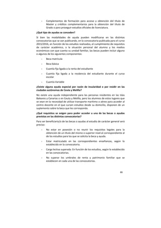 89
- Complementos de formación para acceso y obtención del título de
Master y créditos complementarios para la obtención del título de
Grado o para proseguir estudios oficiales de licenciatura.
¿Qué tipo de ayudas se conceden?
Si bien las modalidades de ayuda pueden modificarse en las distintas
convocatorias que se van publicando, en la convocatoria publicada para el curso
2015/2016, en función de los estudios realizados, el cumplimiento de requisitos
de carácter académico, o la situación personal del alumno y los medios
económicos con que cuenta su unidad familiar, las becas pueden incluir alguno
o algunos de los siguientes componentes:
- Beca matrícula
- Beca básica
- Cuantía fija ligada a la renta del estudiante
- Cuantía fija ligada a la residencia del estudiante durante el curso
escolar
- Cuantía Variable
¿Existe alguna ayuda especial por razón de insularidad o por residir en las
ciudades autónomas de Ceuta y Melilla?
No existe una ayuda independiente para las personas residentes en las Islas
Baleares y Canarias o en Ceuta y Melilla, pero los alumnos de estos lugares que
se vean en la necesidad de utilizar transporte marítimo o aéreo para acceder al
centro docente en el que cursen estudios desde su domicilio, disponen de un
suplemento sobre la beca que les corresponda.
¿Qué requisitos se exigen para poder acceder a una de las becas o ayudas
previstas en las distintas convocatorias?
Para ser beneficiario/a de las becas o ayudas al estudio de carácter general será
preciso:
- No estar en posesión o no reunir los requisitos legales para la
obtención de un título del mismo o superior nivel al correspondiente al
de los estudios para los que se solicita la beca y ayuda.
- Estar matriculado en las correspondientes enseñanzas, según lo
establecido en la convocatoria.
- Carga lectiva superada: En función de los estudios, según lo establecido
en las convocatorias.
- No superar los umbrales de renta y patrimonio familiar que se
establecen en cada una de las convocatorias.
 