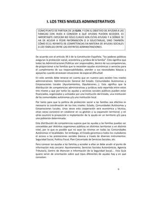 9
I. LOS TRES NIVELES ADMINISTRATIVOS
COMO PUNTO DE PARTIDA DE LA GUÍA, Y CON EL OBJETIVO DE AYUDAR A LAS
FAMILIAS CON HIJOS A CONOCER A QUÉ AYUDAS PUEDEN ACCEDER, ES
IMPORTANTE EXPLICAR NO SÓLO CUÁLES SON ESTAS AYUDAS Y A DÓNDE SE
HA DE ACUDIR A PEDIR INFORMACIÓN O A SOLICITARLAS, SINO TAMBIÉN
CÓMO ES EL REPARTO DE COMPETENCIAS EN MATERIA DE AYUDAS SOCIALES
A LAS FAMILIAS ENTRE LAS DISTINTAS ADMINISTRACIONES.
De acuerdo con el artículo 39.1 de la Constitución Española, “los poderes públicos
aseguran la protección social, económica y jurídica de la familia”. Esto significa que
todas las Administraciones Públicas son responsables, dentro de sus competencias,
de proporcionar a las familias que lo necesiten ayudas económicas o servicios para
el cumplimiento de sus responsabilidades, atender a sus necesidades básicas y
apoyarlas cuando atraviesen situaciones de especial dificultad.
En este sentido debe tenerse en cuenta que en nuestro país existen tres niveles
administrativos: Administración General del Estado, Comunidades Autónomas y
Corporaciones Locales (Ayuntamientos, Diputaciones...). Esto significa que la
distribución de competencias administrativas y jurídicas está repartida entre estos
tres niveles y que por tanto las ayudas y servicios sociales públicos pueden estar
financiados, organizados y activados por una institución del Estado, una institución
de las comunidades autónomas y/o una institución local.
Por tanto para que la política de protección social a las familias sea efectiva es
necesaria la coordinación de los tres niveles: Estado, Comunidades Autónomas y
Corporaciones Locales. Unas veces esta cooperación será económica y técnica,
otras veces consistirá en colaborar en su gestión y su expansión territorial, y en
otras asumirá la proyección e implantación de la ayuda en un territorio y/o para
una población determinada.
Esta distribución de competencias supone que las ayudas a las familias puedan ser
concedidas por distintos organismos públicos en distintos territorios o en distinto
nivel, por lo que es posible que no sean las mismas en todas las Comunidades
Autónomas ni localidades. Sin embargo, el Estado garantiza a todos los ciudadanos
el acceso a las prestaciones sociales básicas a través de diversos instrumentos:
Seguridad Social, Política Fiscal, Plan Concertado de Servicios Sociales, etc.
Para conocer las ayudas a las familias y acceder a ellas se debe acudir al punto de
información más cercano: Ayuntamiento, Servicios Sociales Autonómicos, Agencia
Tributaria, Centro de Atención e Información de la Seguridad Social.... Esta Guía
quiere servir de orientación sobre qué tipos diferentes de ayudas hay y en qué
consisten:
 