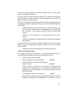 91
A partir del octavo miembro se añadirán 3.079,00 euros por cada nuevo
miembro computable de la familia.
Con estos mismos umbrales de renta (umbral 1), los alumnos universitarios
tendrían derecho a la beca matrícula, la cuantía fija ligada a renta, cuantía fija
ligada a residencia y cuantía variable.
En cuanto a los umbrales de patrimonio de los miembros de unidad familiar, las
convocatorias señalan los siguientes límites, para el curso 2015/2016 (referidos
al año 2014):
- 42.900 € para fincas urbanas distintas de la vivienda habitual, cuyo
valor catastral se deberá minorar multiplicándolo por un coeficiente
que va de 0,25 a 0,43, según la fecha de revisión de dicho valor
catastral.
- 13.130 € por cada miembro de la unidad familiar, para las fincas
rústicas.
- 1.700 € de rendimiento del capital mobiliario más ganancias y pérdidas
patrimoniales.
Si se tienen varios de los elementos anteriores, sin llegar al límite en ninguno de
ellos, la suma de los porcentajes respecto al límite de cada uno no podrá
superar el 100%.
- 155.500 € de ingresos computables por actividades económicas
¿Cuánto se percibe por la beca?
Las cuantías se determinan anualmente. En la convocatoria general para el
curso 2015/2016 se establecen las siguientes cantidades en euros:
A. Cuantías becas y ayuda al estudio:
- Cuantía fija ligada a renta del solicitante: 1.500,00 €
- Cuantía fija ligada a la residencia del estudiante
durante el curso: 1.500,00 €
- Cuantía variable y distinta para los diferentes solicitantes, que
resultará de la ponderación de la nota media del expediente del
estudiante y de su renta familiar, que en todo caso tendrá un importe
mínimo de 60,00 €
- Cuantía básica (niveles no universitarios): 200,00 €
- Beca matrícula: comprenderá el precio público oficial de los servicios
académicos universitarios correspondiente a los créditos en que se
 