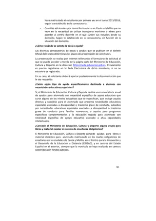 92
haya matriculado el estudiante por primera vez en el curso 2015/2016,
según lo establecido en la convocatoria.
- Cuantías adicionales por domicilio insular o en Ceuta o Melilla que se
vean en la necesidad de utilizar transporte marítimo o aéreo para
acceder al centro docente en el que cursen sus estudios desde su
domicilio. Según lo establecido en la convocatoria, en función de la
situación del domicilio.
¿Cómo y cuándo se solicita la beca o ayuda?
Las distintas convocatorias de becas y ayudas que se publican en el Boletín
Oficial del Estado determinan los plazos de presentación de solicitudes.
La presentación se realiza por Internet rellenando el formulario de solicitud al
que se puede acceder a través de la página web del Ministerio de Educación,
Cultura y Deporte en la dirección https://sede.educacion.gob.es. Previamente
es preciso registrarse en la Sede Electrónica de dicho ministerio, si no se
estuviera ya registrado.
En su caso, el solicitante deberá aportar posteriormente la documentación que
le sea requerida.
¿Existe algún tipo de ayuda específicamente destinada a alumnos con
necesidades educativas especiales?
Sí, el Ministerio de Educación, Cultura y Deporte realiza una convocatoria anual
de ayudas para alumnado con necesidad específica de apoyo educativo que
curse alguno de los niveles educativos que se especifican, que incluye ayudas
directas y subsidios para el alumnado que presenta necesidades educativas
especiales asociadas a discapacidad o trastorno grave de conducta, subsidios
por necesidades educativas especiales asociadas a discapacidad o trastorno
grave de conducta para familias numerosas, y ayudas para programas
específicos complementarios a la educación reglada para alumnado con
necesidad específica de apoyo educativo asociado a altas capacidades
intelectuales.
¿Concede el Ministerio de Educación, Cultura y Deporte alguna ayuda para
libros y material escolar en niveles de enseñanza obligatorios?
El Ministerio de Educación, Cultura y Deporte concede ayudas para libros y
material didáctico para alumnado matriculado en los niveles obligatorios de
enseñanza en las ciudades de Ceuta y Melilla, en el Centro para la Innovación y
el Desarrollo de la Educación a Distancia (CIDEAD), y en centros del Estado
Español en el exterior, siempre que la matrícula se haya realizado en centros
sostenidos con fondos públicos.
 